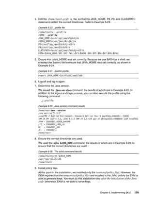 4. Edit the /home/root/.profile file, so that the JAVA_HOME, P8, P9, and CLASSPATH
   statements reflect the correct directories. Refer to Example 6-23.

   Example 6-23 .profile file
   /home/root>vi .profile
   #NAME .profile
   JAVA_HOME=/usr/lpp/java5/sdk/jre
   #JAVA_HOME=/usr/java14/sdk/jre
   P8=/usr/lpp/java5/sdk/jre/bin
   P9=/usr/lpp/java5/sdk/bin
   CLASSPATH=/usr/lpp/java5/sdk/jre/lib
   PATH=$JAVA_HOME:$P1:$P2:/etc:$P3:$HOME:$P4:$P5:$P6:$P7:$P8:$P9:.

5. Ensure that JAVA_HOME was set correctly. Because we use BASH as a shell, we
   checked the .bashrc file to ensure that JAVA_HOME was set correctly, as shown in
   Example 6-24.

   Example 6-24 .bashrc profile
   export JAVA_HOME=/usr/lpp/java5/sdk

6. Log off and log in again.
7. Determine the Java version.
   We issued the java-version command, the results of which are in Example 6-25. In
   addition to the logout and login process, you can also execute the profile using the
   following command:
   . ./.profile

   Example 6-25 Java version command results
   /home/root>java -version
   java version "1.5.0"
   Java(TM) 2 Runtime Environment, Standard Edition (build pap32dev-20060511 (SR2))
   IBM J9 VM (build 2.3, J2RE 1.5.0 IBM J9 2.3 AIX ppc-32 j9vmap3223-20060504 (JIT enabled)
   J9VM - 20060501_06428_bHdSMR
   JIT - 20060428_1800_r8
   GC - 20060501_AA)
   JCL - 20060511a
   /home/root>

8. Ensure the correct directories are used.
   We used the echo $JAVA_HOME command, the results of which are in Example 6-26, to
   ensure that the correct directories are used.

   Example 6-26 The echo command results
   /home/root>echo $JAVA_HOME
   /usr/lpp/java5/sdk
   /home/root>

9. Install policy files.
   At this point in the installation, we installed only the restricted policy files. However, the
   EKM requires that the unrestricted policy files are installed in the JVM, before the EKM is
   able to generate keys. You must do this installation step after the installation of the Java
   code, otherwise, EKM is not able to serve keys.


                                                             Chapter 6. Implementing EKM     179
 