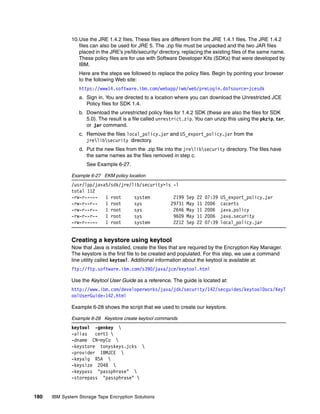 10.Use the JRE 1.4.2 files. These files are different from the JRE 1.4.1 files. The JRE 1.4.2
                 files can also be used for JRE 5. The .zip file must be unpacked and the two JAR files
                 placed in the JRE’s jre/lib/security/ directory, replacing the existing files of the same name.
                 These policy files are for use with Software Developer Kits (SDKs) that were developed by
                 IBM.
                 Here are the steps we followed to replace the policy files. Begin by pointing your browser
                 to the following Web site:
                 https://www14.software.ibm.com/webapp/iwm/web/preLogin.do?source=jcesdk
                 a. Sign in. You are directed to a location where you can download the Unrestricted JCE
                    Policy files for SDK 1.4.
                 b. Download the unrestricted policy files for 1.4.2 SDK (these are also the files for SDK
                    5.0). The result is a file called unrestrict.zip. You can unzip this using the pkzip, tar,
                    or jar command.
                 c. Remove the files local_policy.jar and US_export_policy.jar from the
                    jrelibsecurity directory.
                 d. Put the new files from the .zip file into the jrelibsecurity directory. The files have
                    the same names as the files removed in step c.
                    See Example 6-27.

              Example 6-27 EKM policy location
              /usr/lpp/java5/sdk/jre/lib/security>ls -l
              total 112
              -rw-r-----   1 root     system         2199         Sep   22   07:39   US_export_policy.jar
              -rw-r--r--   1 root     sys           29731         May   11   2006    cacerts
              -rw-r--r--   1 root     sys            2646         May   11   2006    java.policy
              -rw-r--r--   1 root     sys            9609         May   11   2006    java.security
              -rw-r-----   1 root     system         2212         Sep   22   07:39   local_policy.jar


              Creating a keystore using keytool
              Now that Java is installed, create the files that are required by the Encryption Key Manager.
              The keystore is the first file to be created and populated. For this step, we use a command
              line utility called keytool. Additional information about the keytool is available at:
              ftp://ftp.software.ibm.com/s390/java/jce/keytool.html

              Use the Keytool User Guide as a reference. The guide is located at:
              http://www.ibm.com/developerworks/java/jdk/security/142/secguides/keytoolDocs/KeyT
              oolUserGuide-142.html

              Example 6-28 shows the script that we used to create our keystore.

              Example 6-28 Keystore create keytool commands
              keytool -genkey 
              -alias   cert1 
              -dname CN=myCo 
              -keystore tonyskeys.jcks 
              -provider IBMJCE 
              -keyalg RSA 
              -keysize 2048 
              -keypass "passphrase" 
              -storepass "passphrase" 


180   IBM System Storage Tape Encryption Solutions
 
