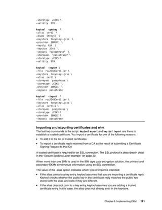 -storetype JCEKS 
-validity 999

keytool -genkey 
-alias cert2 
-dname CN=myCo 
-keystore tonyskeys.jcks 
-provider IBMJCE 
-keyalg RSA 
-keysize 2048 
-keypass "passphrase" 
-storepass "passphrase" 
-storetype JCEKS 
-validity 999

keytool -export 
-file rsa2048Cert1.cer 
-keystore tonyskeys.jcks 
-alias cert1 
-storepass passphrase 
-storetype JCEKS 
-provider IBMJCE 
-keypass passphrase

keytool -import 
-file rsa2048Cert1.cer 
-keystore tonyskeys.jcks 
-alias cert1ca 
-storepass passphrase 
-storetype JCEKS 
-provider IBMJCE 
-keypass passphrase


Importing and exporting certificates and why
The last two commands in the script keytool export and keytool import are there to
establish a trusted certificate. You import a certificate for one of the following reasons:
   To add it to the list of trusted certificates
   To import a certificate reply received from a CA as the result of submitting a Certificate
   Signing Request to that CA

A trusted certificate is required for an SSL connection. The SSL protocol is described in detail
in the “Secure Sockets Layer example” on page 20.

When more than one EKM is used in the IBM tape data encryption solution, the primary and
secondary EKMs synchronize information using an SSL connection.
The value of the -alias option indicates which type of import is intended:
   If the alias points to a key entry, keytool assumes that you are importing a certificate reply.
   Keytool checks whether the public key in the certificate reply matches the public key
   stored with the alias and exits if they are different.
   If the alias does not point to a key entry, keytool assumes you are adding a trusted
   certificate entry. In this case, the alias does not already exist in the keystore.



                                                              Chapter 6. Implementing EKM     181
 