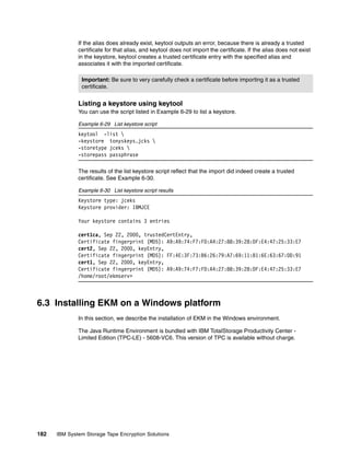 If the alias does already exist, keytool outputs an error, because there is already a trusted
              certificate for that alias, and keytool does not import the certificate. If the alias does not exist
              in the keystore, keytool creates a trusted certificate entry with the specified alias and
              associates it with the imported certificate.

               Important: Be sure to very carefully check a certificate before importing it as a trusted
               certificate.


              Listing a keystore using keytool
              You can use the script listed in Example 6-29 to list a keystore.

              Example 6-29 List keystore script
              keytool -list 
              -keystore tonyskeys.jcks 
              -storetype jceks 
              -storepass passphrase

              The results of the list keystore script reflect that the import did indeed create a trusted
              certificate. See Example 6-30.

              Example 6-30 List keystore script results
              Keystore type: jceks
              Keystore provider: IBMJCE

              Your keystore contains 3 entries

              cert1ca, Sep 22, 2000, trustedCertEntry,
              Certificate fingerprint (MD5): A9:A9:74:F7:FD:A4:27:88:39:28:DF:E4:47:25:33:E7
              cert2, Sep 22, 2000, keyEntry,
              Certificate fingerprint (MD5): FF:4E:3F:73:B6:26:79:A7:69:11:B1:6E:63:67:0D:91
              cert1, Sep 22, 2000, keyEntry,
              Certificate fingerprint (MD5): A9:A9:74:F7:FD:A4:27:88:39:28:DF:E4:47:25:33:E7
              /home/root/ekmserv>



6.3 Installing EKM on a Windows platform
              In this section, we describe the installation of EKM in the Windows environment.

              The Java Runtime Environment is bundled with IBM TotalStorage Productivity Center -
              Limited Edition (TPC-LE) - 5608-VC6. This version of TPC is available without charge.




182   IBM System Storage Tape Encryption Solutions
 