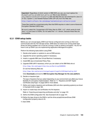 Important: Regardless of which version of IBM SDK you use, you must replace the
           US_export_policy.jar and local_policy.jar files in your directory
           java_home/usr/java5/jre/lib/security with new files that you can download for Java 5.0
           on Sun, System x, and Hewlett-Packard UNIX (HP-UX) from this Web site:
           https://www14.software.ibm.com/webapp/iwm/web/preLogin.do?source=jcesdk

           These files install the unrestricted policy files that EKM requires in order to serve Advanced
           Encryption Standard (AES) keys.

           Be sure to select the “Unrestricted JCE Policy files for SDK 1.4.2”, which works for both
           Java 1.4.2 and Java 5.0 SDKs. Do not select the 1.4.1 version, because these files are
           incompatible.


6.3.1 EKM setup tasks
          Before you can encrypt tapes, EKM must first be configured and running so that it can
          communicate with the TS1120 tape drives. EKM does not need to be running while tape
          drives are being installed, but it must be running in order to perform encryption. You do not
          have to set up EKM if you are implementing Application-Managed Encryption.

          Perform the following tasks before using EKM:
          1. Decide what system or systems to use as EKM servers.
          2. Upgrade the server operating system if necessary.
          3. Install or upgrade IBM Java Virtual Machine if necessary.
          4. Install IBM Java Unrestricted Policy Files.
          5. Upgrade EKM JAR if necessary, which you can obtain at the IBM Web site at:
             http://www.ibm.com/support/docview.wss?&uid=ssg1S4000504
             Or visit the following Web site:
             http://www.ibm.com/servers/storage/support/tape/ts1120/downloading.html
             Click Downloads and look for IBM Encryption Key Manager for the Java platform.
          6. Decide on keystore type.
             The type of keystore that you select depending on your environment can affect your future
             flexibility for encryption implementation. Refer to 7.1, “Keystore and SAF Digital
             Certificates (keyrings)” on page 228 for more details.
          7. Define and create a keystore and certificates (AIX and other operating systems) as shown
             in Example 6-28 on page 180.
          8. Import or create keys and certificates into the keystore.
             Refer to “Importing and exporting certificates and why” on page 181.
          9. Define the EKM configuration file. See Example 6-35 on page 191.
          10.Define the tape drives to the EKM or set the drive.acceptUnknownDrives EKM
             configuration property value to ON.
          11.Start EKM.




                                                                         Chapter 6. Implementing EKM   183
 