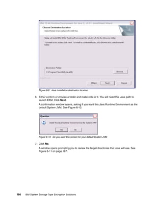Figure 6-9 Java installation destination location

              6. Either confirm or choose a folder and make note of it. You will need this Java path to
                 launch EKM. Click Next.
                 A confirmation window opens, asking if you want this Java Runtime Environment as the
                 default System JVM. See Figure 6-10.




                 Figure 6-10 Do you want this version for your default System JVM

              7. Click No.
                 A window opens prompting you to review the target directories that Java will use. See
                 Figure 6-11 on page 187.




186   IBM System Storage Tape Encryption Solutions
 