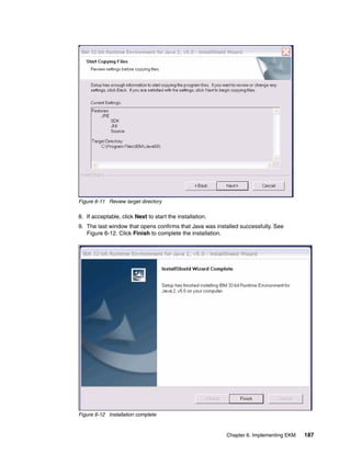 Figure 6-11 Review target directory

8. If acceptable, click Next to start the installation.
9. The last window that opens confirms that Java was installed successfully. See
   Figure 6-12. Click Finish to complete the installation.




Figure 6-12 Installation complete


                                                          Chapter 6. Implementing EKM   187
 