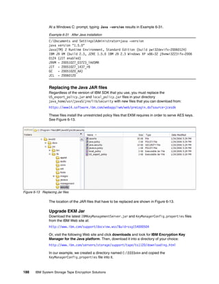 At a Windows C: prompt, typing Java -version results in Example 6-31.

                 Example 6-31 After Java installation
                 C:Documents and SettingsAdministrator>java -version
                 java version "1.5.0"
                 Java(TM) 2 Runtime Environment, Standard Edition (build pwi32devifx-20060124)
                 IBM J9 VM (build 2.3, J2RE 1.5.0 IBM J9 2.3 Windows XP x86-32 j9vmwi3223ifx-2006
                 0124 (JIT enabled)
                 J9VM - 20051027_03723_lHdSMR
                 JIT - 20051027_1437_r8
                 GC   - 20051020_AA)
                 JCL - 20060120


                 Replacing the Java JAR files
                 Regardless of the version of IBM SDK that you use, you must replace the
                 US_export_policy.jar and local_policy.jar files in your directory
                 java_home/usr/java5/jre/lib/security with new files that you can download from:
                 https://www14.software.ibm.com/webapp/iwm/web/preLogin.do?source=jcesdk

                 These files install the unrestricted policy files that EKM requires in order to serve AES keys.
                 See Figure 6-13.




Figure 6-13 Replacing Jar files

                 The location of the JAR files that have to be replaced are shown in Figure 6-13.

                 Upgrade EKM Jar
                 Download the latest IBMKeyManagementServer.jar and KeyManagerConfig.properties files
                 from the IBM Web site at:
                 http://www.ibm.com/support/docview.wss?&uid=ssg1S4000504

                 Or, visit the following Web site and click downloads and look for IBM Encryption Key
                 Manager for the Java platform. Then, download it into a directory of your choice:
                 http://www.ibm.com/servers/storage/support/tape/ts1120/downloading.html

                 In our example, we created a directory named C:$$$$ekm and copied the
                 KeyManagerConfig.properties file into it.



188     IBM System Storage Tape Encryption Solutions
 