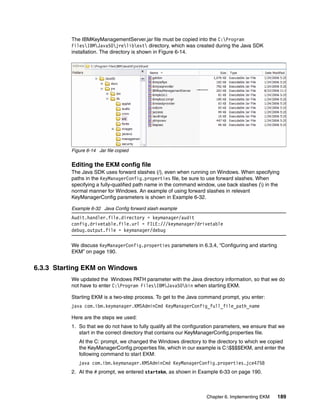 The IBMKeyManagementServer.jar file must be copied into the C:Program
          FilesIBMJava50jrelibext directory, which was created during the Java SDK
          installation. The directory is shown in Figure 6-14.




          Figure 6-14 Jar file copied


          Editing the EKM config file
          The Java SDK uses forward slashes (/), even when running on Windows. When specifying
          paths in the KeyManagerConfig.properties file, be sure to use forward slashes. When
          specifying a fully-qualified path name in the command window, use back slashes () in the
          normal manner for Windows. An example of using forward slashes in relevant
          KeyManagerConfig parameters is shown in Example 6-32.

          Example 6-32 Java Config forward slash example
          Audit.handler.file.directory = keymanager/audit
          config.drivetable.file.url = FILE:///keymanager/drivetable
          debug.output.file = keymanager/debug

          We discuss KeyManagerConfig.properties parameters in 6.3.4, “Configuring and starting
          EKM” on page 190.


6.3.3 Starting EKM on Windows
          We updated the Windows PATH parameter with the Java directory information, so that we do
          not have to enter C:Program FilesIBMJava50bin when starting EKM.

          Starting EKM is a two-step process. To get to the Java command prompt, you enter:
          java com.ibm.keymanager.KMSAdminCmd KeyManagerConfig_full_file_path_name

          Here are the steps we used:
          1. So that we do not have to fully qualify all the configuration parameters, we ensure that we
             start in the correct directory that contains our KeyManagerConfig.properties file.
             At the C: prompt, we changed the Windows directory to the directory to which we copied
             the KeyManagerConfig.properties file, which in our example is C:$$$$EKM, and enter the
             following command to start EKM:
             java com.ibm.keymanager.KMSAdminCmd KeyManagerConfig.properties.jce4758
          2. At the # prompt, we entered startekm, as shown in Example 6-33 on page 190.



                                                                     Chapter 6. Implementing EKM    189
 