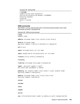 Example 6-38 Starting EKM
   # startekm
   Loaded drive key store successfully
   Starting the Encryption Key Manager 1.0-20060823
   Processing Arguments
   Processing
   Server is started
   #


EKM commands
After EKM is running, entering help at the # command prompt provides a list of valid
commands as shown in Example 6-39.

Example 6-39 EKM command examples
# help
EKMAdmin usage:

adddrive -drivename <name> [-rec1 <alias>] [-rec2 <alias>]

deldrive -drivename <name>
equivalent command is rmdrive or deletedrive or removedrive

exit or quit

export -drivetab|-config -url <url name>

import -merge|-rewrite -drivetab|-config -url <url name>

listcerts [-alias <alias>] [-verbose|-v]

listconfig

listdrives [-drivename <drive_name> [-verbose|-v]]

logout - equivalent command is logoff
Only useful when LoginModule is enabled

modconfig -set -property <name> -value <value> | -unset -property <name>
equivalent command is modifyconfig

moddrive -drivename <name> [-rec1 alias] [-rec2 alias]
equivalent command is modifydrive

refresh

startekm

status

stopekm

version

sync -all|-config|-drivetab -ipaddr <ip address:ssl port> [-merge|-rewrite]

                                                          Chapter 6. Implementing EKM   193
 