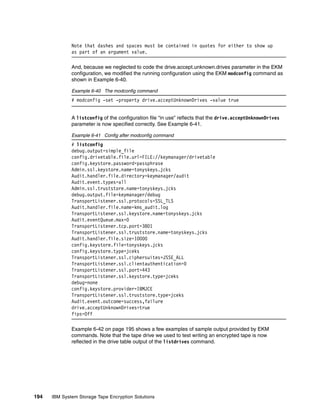 Note that dashes and spaces must be contained in quotes for either to show up
              as part of an argument value.

              And, because we neglected to code the drive.accept.unknown.drives parameter in the EKM
              configuration, we modified the running configuration using the EKM modconfig command as
              shown in Example 6-40.

              Example 6-40 The modconfig command
              # modconfig -set -property drive.acceptUnknownDrives -value true


              A listconfig of the configuration file “in use” reflects that the drive.acceptUnknownDrives
              parameter is now specified correctly. See Example 6-41.

              Example 6-41 Config after modconfig command
              # listconfig
              debug.output=simple_file
              config.drivetable.file.url=FILE://keymanager/drivetable
              config.keystore.password=passphrase
              Admin.ssl.keystore.name=tonyskeys.jcks
              Audit.handler.file.directory=keymanager/audit
              Audit.event.types=all
              Admin.ssl.truststore.name=tonyskeys.jcks
              debug.output.file=keymanager/debug
              TransportListener.ssl.protocols=SSL_TLS
              Audit.handler.file.name=kms_audit.log
              TransportListener.ssl.keystore.name=tonyskeys.jcks
              Audit.eventQueue.max=0
              TransportListener.tcp.port=3801
              TransportListener.ssl.truststore.name=tonyskeys.jcks
              Audit.handler.file.size=10000
              config.keystore.file=tonyskeys.jcks
              config.keystore.type=jceks
              TransportListener.ssl.ciphersuites=JSSE_ALL
              TransportListener.ssl.clientauthentication=0
              TransportListener.ssl.port=443
              TransportListener.ssl.keystore.type=jceks
              debug=none
              config.keystore.provider=IBMJCE
              TransportListener.ssl.truststore.type=jceks
              Audit.event.outcome=success,failure
              drive.acceptUnknownDrives=true
              fips=Off

              Example 6-42 on page 195 shows a few examples of sample output provided by EKM
              commands. Note that the tape drive we used to test writing an encrypted tape is now
              reflected in the drive table output of the listdrives command.




194   IBM System Storage Tape Encryption Solutions
 