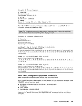 Example 6-42 Command responses
# listdrives
Drive entries: 1
SerialNumber = 000001365109
# version
build-level = -20060823
# status
Server is running. TCP port: 3801, SSL port: 443

To verify that EKM was using our keystore and our certificates, we issued the listcerts
command as reflected in Example 6-43.

 Note: The listcerts command on a production keystore results in a very large display.
 We shortened the certificate’s listing in this display example.

Example 6-43 The listcerts command results
# listcerts
Keystore entries: 3
Keystore type:jceks
Keystore provider:IBMJCE

cert1ca, Fri Sep 22 09:07:15 MST 2000, trustedCertEntry
Certificate fingerprint (MD5withRSA):
57:b8:78:50:65:c5:17:e8:7c:66:b8:c1:42:5e:98:78:cf:ec:89:36:2:f3:ff:55:36:82:7:e4:
4:16:54:42:b4:c3:6d:2a:e6:6b:9c:f0:8:15:a4:66:ec:a2:c6:c9:90:c0:24:2b:61:69:3f:ad:
:e:f4:a1:80

cert2, Fri Sep 22 09:06:54 MST 2000, keyEntry
Certificate fingerprint (MD5withRSA):
:9f:37:1a:43:3c:3c:e4:fb:8e:9:d2:11:4b:1c:11:bb:15:70:c4:c6:79:30:40:a4:4e:f2:ce:7
3:3:e3:6d:a1

cert1, Fri Sep 22 09:06:01 MST 2000, keyEntry
Certificate fingerprint (MD5withRSA):
57:b8:78:50:65:c5:17:e8:7c:66:b8:c1:42:5e:98:78:cf:ec:89:36:2:f3:ff:55:36:82:7:e4:
:67:4a:47:70:7:d1:e7:44:c7:e6:f1:62:9:c7:5a:12:14:3f:4f:b3:46:e2:71:f1:79:5f:45:65
:e:f4:a1:80


Drive tables, configuration properties, and so forth
EKM carries over changes made to its drive table and configuration.

Prior to testing encryption, we checked the VOLSERs in our logical library to verify that these
VOLSERs had not been encrypted:
   # adddrive -drivename 000001365109 -rec1 cert3 -rec2 cert4
   # listdrives
   Drive entries: 1
   SerialNumber = 000001365109

As shown in Figure 6-16 on page 196, VOLSER J1S357 is mounted but has not yet been
encrypted.




                                                            Chapter 6. Implementing EKM    195
 