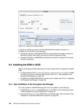 Figure 6-16 J1S357 prior to being encrypted

              If, during your testing, you want to reset the 3584 Web GUI encryption indicator for a
              cartridge, you can do that in one of two ways:
                 Change the indicator to NOT ENCRYPTED by ensuring that the cartridge is outside of a
                 Barcode Encryption Policy (BEP) and issuing a write from beginning of tape.
                 Change the indicator to UNKNOWN by physically removing the cartridge from the library
                 and then reinserting it.



6.4 Installing the EKM in i5/OS
              Refer to the following corresponding sections to either newly install or to upgrade an installed
              EKM:
                 To newly install the IBM Encryption Key Manager component for the Java platform (EKM)
                 on i5/OS as a primary or secondary EKM server, refer to 6.4.1, “New installation of the
                 Encryption Key Manager” on page 196
                 To upgrade an installed EKM release to a newer service release, refer to 6.4.2, “Upgrading
                 the Encryption Key Manager” on page 199.


6.4.1 New installation of the Encryption Key Manager
              For a new installation of IBM EKM component for the Java platform, do the following:
              1. Install EKM as a primary or single EKM server on an i5/OS server by following the steps
                 in “New installation of a primary EKM Server” on page 197.
              2. If you want to set up a secondary EKM server on an i5/OS system, follow the steps in “New
                 installation of a secondary EKM Server (optional)” on page 198.




196   IBM System Storage Tape Encryption Solutions
 