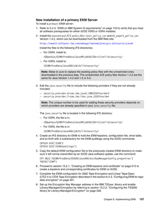 New installation of a primary EKM Server
To install a primary EKM server:
1. Refer to 5.2.3, “EKM on IBM System i5 requirements” on page 143 to verify that you have
   all software prerequisites for either i5/OS V5R3 or V5R4 installed.
2. Install the unrestricted JCE policy files local_policy.jar and US_export_policy.jar
   Version 1.4.2, which can be downloaded from the IBM Web site:
   https://www14.software.ibm.com/webapp/iwm/web/preLogin.do?source=jcesdk
   Install the files to the following IFS directories:
   – For V5R4, install to:
      /QOpenSys/QIBM/ProdData/JavaVM/jdk50/32bit/jre/lib/security/
   – For V5R3, install to:
      /QIBM/ProdData/Java400/jdk15/lib/security/

    Note: Make to sure to replace the existing policy files with the unrestricted ones
    downloaded in the previous step. The unrestricted JCE policy files Version 1.4.2 are the
    same for Java Version 1.4.2 and 1.5 or 5.0.

3. Edit the java.security file to include the following providers if they are not already
   included:
   – security.provider.6=com.ibm.jsse2.IBMJSSEProvider2
   – security.provider.7=com.ibm.i5os.jsse.JSSEProvider

    Note: The unique number to be used for adding these security providers depends on
    which providers are already specified in your java.security file.

   The java.security file is located in the following IFS directory:
   – For V5R4, the file is in:
      /QOpenSys/QIBM/ProdData/JavaVM/jdk50/32bit/jre/lib/security/
   – For V5R3, the file is in:
      /QIBM/ProdData/Java400/jdk15/lib/security/
4. Create an IFS directory for EKM to hold the EKM keystore, configuration file, drive table,
   and so forth with a subdirectory for the EKM auditlogs using the i5/OS commands:
   CRTDIR DIR('/EKM')
   CRTDIR DIR('/EKM/auditlogs')
5. Copy the default EKM configuration file to the previously created EKM directory to make
   sure it will not be overwritten by an i5/OS Java software update; use the command:
   CPY OBJ('/QIBM/ProdData/OS400/Java400/ext/KeyManagerConfig.properties')
   TODIR('/EKM')
6. Proceed to section 15.2.1, “Creating an EKM keystore and certificate” on page 515 to
   create a keystore and corresponding certificates for EKM on i5/OS.
7. Complete the EKM configuration for 3592 Tape Encryption and Linear Tape-Open
   (LTO) 4 or LTO4 Tape Encryption described in the section 6.4.3, “Configuring EKM for tape
   data encryption” on page 201.
8. Set up the Encryption Key Manager address in the IBM TS3xxx library and enable
   Library-Managed Encryption by referring to section 15.2.2, “Configuring the TS3500
   library for Library-Managed Encryption” on page 528.


                                                            Chapter 6. Implementing EKM     197
 