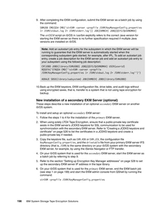 9. After completing the EKM configuration, submit the EKM server as a batch job by using
                 the command:
                 SBMJOB CMD(QSH CMD('strEKM -server -propfile /EKM/KeyManagerConfig.properties
                 1> /EKM/stdout.log 2> /EKM/stderr.log')) JOB(EKMBCH) JOBQ(QSYS/QUSRNOMAX)
                 The strEKM script on i5/OS in /usr/bin explicitly refers to the correct Java version for
                 starting the EKM server so there is no further specification required if multiple Java
                 versions are installed on i5/OS.

                   Note: Add an autostart job entry for the subsystem in which the EKM server will be
                   running to guarantee that the EKM server is automatically started when the
                   corresponding subsystem gets started, for example, after IPL. To add an autostart job
                   entry, create a job description for the EKM server job and add an autostart job entry to
                   your subsystem using the following job description:
                   CRTJOBD JOBD(library/EKMJOBD) JOBQ(QSYS/QUSRNOMAX) USER(userid)
                   RQSDTA('STRQSH CMD(''strEKM -server -propfile
                   /EKM/KeyManagerConfig.properties 1> /EKM/stdout.log 2> /EKM/stderr.log'')')

                   ADDAJE SBSD(library/subsystem) JOB(EKMBCH) JOBD(library/EKMJOBD)

              10.Back up the EKM keystore, EKM configuration file, drive table, and audit logs without
                 using encrypted saves, that is, transfer to a system that is not using tape encryption for
                 backup.

              New installation of a secondary EKM Server (optional)
              These steps describe a new installation of an optional secondary EKM server on another
              i5/OS system.

              To install and setup an optional secondary EKM server:
              1. Follow the steps 1 to 4 for the installation of the primary EKM server.
              2. When using solely LTO4 Tape Encryption, ensure that a public-private key certificate
                 exists in the EKM server’s JCEKS keystore for SSL communication to be used for
                 synchronization with the secondary EKM server. Refer to “Creating a JCEKS keystore and
                 certificate” on page 526 to list the certificates in a JCEKS keystore and create a
                 public-private key if needed.
              3. Copy the keystore file, such as EKM.KDB or EKM.JCK, the configuration file
                 KeyManagerConfig.properties, and the drivetable file from your primary EKM server IFS
                 directory (that is, /EKM) to the same directory on your i5/OS system with the secondary
                 EKM server, for example, by using the iSeries Navigator or FTP transfer.
              4. On your i5/OS system that is used for the secondary EKM server, start the EKM server as
                 a batch job by referring to step 9.
              5. Refer to the section “Setting up Encryption Key Manager addresses” on page 528 to set
                 up the secondary EKM server IP address in the tape library.
              6. On your i5/OS system that is used for the primary EKM server, end the EKM batch job
                 (see step 1 on page 199) and start the EKM admin console from QShell by running the
                 command:
                 strEKM -propfile /EKM/KeyManagerConfig.properties




198   IBM System Storage Tape Encryption Solutions
 