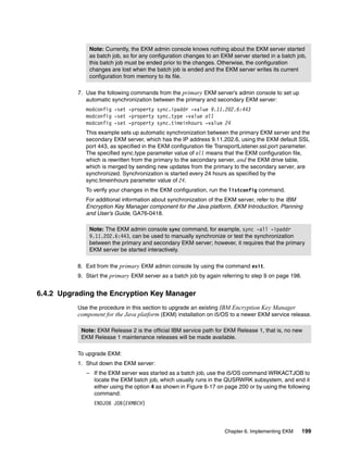 Note: Currently, the EKM admin console knows nothing about the EKM server started
              as batch job, so for any configuration changes to an EKM server started in a batch job,
              this batch job must be ended prior to the changes. Otherwise, the configuration
              changes are lost when the batch job is ended and the EKM server writes its current
              configuration from memory to its file.

          7. Use the following commands from the primary EKM server’s admin console to set up
             automatic synchronization between the primary and secondary EKM server:
             modconfig -set -property sync.ipaddr -value 9.11.202.6:443
             modconfig -set -property sync.type -value all
             modconfig -set -property sync.timeinhours -value 24
             This example sets up automatic synchronization between the primary EKM server and the
             secondary EKM server, which has the IP address 9.11.202.6, using the EKM default SSL
             port 443, as specified in the EKM configuration file TransportListener.ssl.port parameter.
             The specified sync.type parameter value of all means that the EKM configuration file,
             which is rewritten from the primary to the secondary server, and the EKM drive table,
             which is merged by sending new updates from the primary to the secondary server, are
             synchronized. Synchronization is started every 24 hours as specified by the
             sync.timeinhours parameter value of 24.
             To verify your changes in the EKM configuration, run the listconfig command.
             For additional information about synchronization of the EKM server, refer to the IBM
             Encryption Key Manager component for the Java platform, EKM Introduction, Planning
             and User’s Guide, GA76-0418.

              Note: The EKM admin console sync command, for example, sync -all -ipaddr
              9.11.202.6:443, can be used to manually synchronize or test the synchronization
              between the primary and secondary EKM server; however, it requires that the primary
              EKM server be started interactively.

          8. Exit from the primary EKM admin console by using the command exit.
          9. Start the primary EKM server as a batch job by again referring to step 9 on page 198.


6.4.2 Upgrading the Encryption Key Manager
          Use the procedure in this section to upgrade an existing IBM Encryption Key Manager
          component for the Java platform (EKM) installation on i5/OS to a newer EKM service release.

           Note: EKM Release 2 is the official IBM service path for EKM Release 1, that is, no new
           EKM Release 1 maintenance releases will be made available.

          To upgrade EKM:
          1. Shut down the EKM server:
             – If the EKM server was started as a batch job, use the i5/OS command WRKACTJOB to
               locate the EKM batch job, which usually runs in the QUSRWRK subsystem, and end it
               either using the option 4 as shown in Figure 6-17 on page 200 or by using the following
               command:
                ENDJOB JOB(EKMBCH)



                                                                    Chapter 6. Implementing EKM      199
 