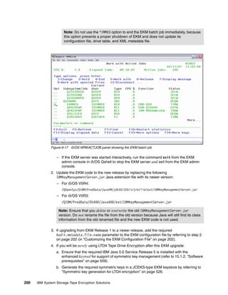 Note: Do not use the *IMMED option to end the EKM batch job immediately, because
                      this option prevents a proper shutdown of EKM and does not update its
                      configuration file, drive table, and XML metadata file.




              Figure 6-17 i5/OS WRKACTJOB panel showing the EKM batch job

                 – If the EKM server was started interactively, run the command exit from the EKM
                   admin console in i5/OS Qshell to stop the EKM server and exit from the EKM admin
                   console.
              2. Update the EKM code to the new release by replacing the following
                 IBMKeyManagementServer.jar Java extension file with its newer version:
                 – For i5/OS V5R4:
                     /QOpenSys/QIBM/ProdData/JavaVM/jdk50/32bit/jre/lib/ext/IBMKeyManagementServer.jar
                 – For i5/OS V5R3:
                     /QIBM/ProdData/OS400/Java400/ext/IBMKeyManagementServer.jar

                   Note: Ensure that you delete or overwrite the old IBMKeyManagementServer.jar
                   version. Do not rename the file from the old version because Java will still find its class
                   information from the old renamed file and the new EKM code is not used.

              3. If upgrading from EKM Release 1 to a newer release, add the required
                 Audit.metadata.file.name parameter to the EKM configuration file by referring to step 2
                 on page 202 (in “Customizing the EKM Configuration File” on page 202).
              4. If you will be newly using LTO4 Tape Drive Encryption after this EKM upgrade:
                 a. Ensure that the required IBM Java 5.0 Service Release 5 is installed with the
                    enhanced keytool for support of symmetric key management (refer to 15.1.2, “Software
                    prerequisites” on page 509).
                 b. Generate the required symmetric keys in a JCEKS-type EKM keystore by referring to
                    “Symmetric key generation for LTO4 encryption” on page 526.

200   IBM System Storage Tape Encryption Solutions
 