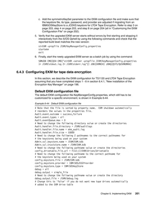 c. Add the symmetricKeySet parameter to the EKM configuration file and make sure that
                 the keystore file, its type, password, and provider are adjusted if migrating from an
                 IBMi5OSKeyStore to a JCEKS keystore for LTO4 Tape Encryption. Refer to step 3 on
                 page 203, step 4 on page 203, and step 8 on page 204 (all in “Customizing the EKM
                 Configuration File” on page 202).
           5. Verify that the upgraded EKM server starts without errors by first starting and stopping it
              interactively from the i5/OS Qshell by using the following commands and check that the
              reported build level matches the new version:
              strEKM -propfile /EKM/KeyManagerConfig.properties
              startekm
              exit
           6. Finally, start the newly upgraded EKM server as a batch job by using the command:
              SBMJOB CMD(QSH CMD(’strEKM -server -propfile /EKM/KeyManagerConfig.properties
              1> /EKM/stdout.log 2> /EKM/stderr.log’)) JOB(EKMBCH) JOBQ(QSYS/QUSRNOMAX)


6.4.3 Configuring EKM for tape data encryption
           In this section, we describe the EKM configuration for TS1120 and LTO4 Tape Encryption
           assuming that you have completed steps 1 - 6 in section 6.4.1, “New installation of the
           Encryption Key Manager” on page 196.

           Default EKM configuration file
           The default EKM configuration file KeyManagerConfig.properties, which still has to be
           customized for a specific environment, is shown in Example 6-44.

           Example 6-44 Default EKM configuration file
           # Note that the file is sorted by property name. EKM shutdown automatically
           # reorders the values in the properties file.
           Audit.event.outcome = success,failure
           Audit.event.types = all
           Audit.eventQueue.max = 0
           # Need to change the following directory value or create the directories
           Audit.handler.file.directory = /EKM/auditlogs
           Audit.handler.file.name = ekm_audit.log
           Audit.handler.file.size = 10000
           # Need to change the following 2 pathnames to the correct pathnames for
           # the keystores being used on your system
           Admin.ssl.keystore.name = /EKM/EKM.kdb
           Admin.ssl.truststore.name = /EKM/EKM.kdb
           # Need to change the following pathname value or create the directories
           config.drivetable.file.url = FILE:///EKM/drives/drivetable
           # Need to change the following pathname to the correct pathname for
           # the keystore being used on your system
           config.keystore.file = /EKM/EKM.kdb
           config.keystore.provider = IBMi5OSJSSEProvider
           config.keystore.type = IBMi5OSKeyStore
           debug = all
           debug.output = simple_file
           # Need to change the following pathname value or create the directory
           debug.output.file = /EKM/debug.log
           # Change this to 'false' if you do not want new tape drives automatically
           # added to the EKM drive table


                                                                       Chapter 6. Implementing EKM     201
 