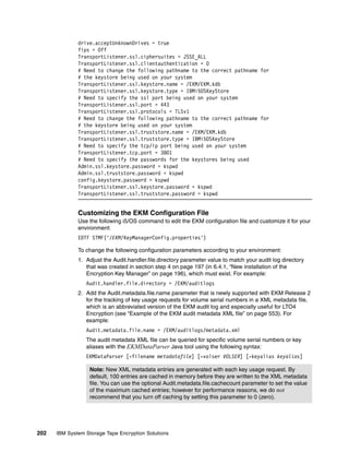 drive.acceptUnknownDrives = true
              fips = Off
              TransportListener.ssl.ciphersuites = JSSE_ALL
              TransportListener.ssl.clientauthentication = 0
              # Need to change the following pathname to the correct pathname for
              # the keystore being used on your system
              TransportListener.ssl.keystore.name = /EKM/EKM.kdb
              TransportListener.ssl.keystore.type = IBMi5OSKeyStore
              # Need to specify the ssl port being used on your system
              TransportListener.ssl.port = 443
              TransportListener.ssl.protocols = TLSv1
              # Need to change the following pathname to the correct pathname for
              # the keystore being used on your system
              TransportListener.ssl.truststore.name = /EKM/EKM.kdb
              TransportListener.ssl.truststore.type = IBMi5OSKeyStore
              # Need to specify the tcp/ip port being used on your system
              TransportListener.tcp.port = 3801
              # Need to specify the passwords for the keystores being used
              Admin.ssl.keystore.password = kspwd
              Admin.ssl.truststore.password = kspwd
              config.keystore.password = kspwd
              TransportListener.ssl.keystore.password = kspwd
              TransportListener.ssl.truststore.password = kspwd


              Customizing the EKM Configuration File
              Use the following i5/OS command to edit the EKM configuration file and customize it for your
              environment:
              EDTF STMF('/EKM/KeyManagerConfig.properties')

              To change the following configuration parameters according to your environment:
              1. Adjust the Audit.handler.file.directory parameter value to match your audit log directory
                 that was created in section step 4 on page 197 (in 6.4.1, “New installation of the
                 Encryption Key Manager” on page 196), which must exist. For example:
                 Audit.handler.file.directory = /EKM/auditlogs
              2. Add the Audit.metadata.file.name parameter that is newly supported with EKM Release 2
                 for the tracking of key usage requests for volume serial numbers in a XML metadata file,
                 which is an abbreviated version of the EKM audit log and especially useful for LTO4
                 Encryption (see “Example of the EKM audit metadata XML file” on page 553). For
                 example:
                 Audit.metadata.file.name = /EKM/auditlogs/metadata.xml
                 The audit metadata XML file can be queried for specific volume serial numbers or key
                 aliases with the EKMDataParser Java tool using the following syntax:
                 EKMDataParser [-filename metadatafile] [-volser VOLSER] [-keyalias keyalias]

                   Note: New XML metadata entries are generated with each key usage request. By
                   default, 100 entries are cached in memory before they are written to the XML metadata
                   file. You can use the optional Audit.metadata.file.cachecount parameter to set the value
                   of the maximum cached entries; however for performance reasons, we do not
                   recommend that you turn off caching by setting this parameter to 0 (zero).




202   IBM System Storage Tape Encryption Solutions
 