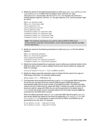 3. Modify the values for the following parameters to match your name, type, and the provider
   of the EKM keystore if it differs from the default name /EKM/EKM.kdb, type
   IBMi5OSKeyStore, and provider IBMi5OSJSSEProvider. For example, the name for a
   JCEKS keystore might be /EKM/EKM.jck, the type might be JCEKS, and the provider might
   be IBMJCE:
   Admin.ssl.keystore.name
   Admin.ssl.truststore.name
   config.keystore.file
   config.keystore.provider
   config.keystore.type
   TransportListener.ssl.keystore.name
   TransportListener.ssl.keystore.type
   TransportListener.ssl.truststore.name
   TransportListener.ssl.truststore.type

    Note: The truststore and keystore are used for optional EKM to EKM server
    synchronization using SSL communication, not for communication between the EKM
    and the tape library.

4. Modify the values for the following parameters to match your password for the defined
   keystore:
   Admin.ssl.keystore.password
   Admin.ssl.truststore.password
   config.keystore.password
   TransportListener.ssl.keystore.password
   TransportListener.ssl.truststore.password
5. Modify the config.drivetable.file.url parameter value to reflect your preferred location of the
   EKM drive table, which is used to validate drives by their serial numbers for usage with
   EKM. For example:
   config.drivetable.file.url = FILE:///EKM/drivetable
6. Modify the debug.output.file parameter value to indicate the file used for the output of
   EKM debug information. For example (default value):
   debug.output.file = /EKM/debug.log
7. The parameter drive.acceptUnknownDrives is set to true in the sample EKM configuration
   file so that any new tape drive that contacts EKM through the IBM tape library is
   automatically added with its serial number to the EKM drive table. The EKM drive table
   contains the list of valid drives for usage with EKM. If instead, you prefer to control which
   drives are valid for usage with EKM, you can set this parameter to its default value of
   false so that new drives must be manually added to the drive table using the adddrive
   command from the EKM admin console.
   When the default parameter value of true is used with 3592 Tape Encryption, you must
   also set two default key aliases for the drives by adding the drive.default.alias1 and
   drive.default.alias2 parameters to make sure that an EEDK1 and EEDK2 can be
   generated for the new drive. For example:
   drive.default.alias1 = Tape_Certificate
   drive.default.alias2 = Tape_Certificate2




                                                              Chapter 6. Implementing EKM     203
 