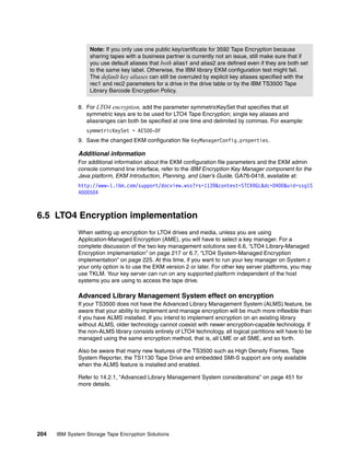 Note: If you only use one public key/certificate for 3592 Tape Encryption because
                   sharing tapes with a business partner is currently not an issue, still make sure that if
                   you use default aliases that both alias1 and alias2 are defined even if they are both set
                   to the same key label. Otherwise, the IBM library EKM configuration test might fail.
                   The default key aliases can still be overruled by explicit key aliases specified with the
                   rec1 and rec2 parameters for a drive in the drive table or by the IBM TS3500 Tape
                   Library Barcode Encryption Policy.

              8. For LTO4 encryption, add the parameter symmetricKeySet that specifies that all
                 symmetric keys are to be used for LTO4 Tape Encryption; single key aliases and
                 aliasranges can both be specified at one time and delimited by commas. For example:
                 symmetricKeySet = AES00-0F
              9. Save the changed EKM configuration file KeyManagerConfig.properties.

              Additional information
              For additional information about the EKM configuration file parameters and the EKM admin
              console command line interface, refer to the IBM Encryption Key Manager component for the
              Java platform, EKM Introduction, Planning, and User’s Guide, GA76-0418, available at:
              http://www-1.ibm.com/support/docview.wss?rs=1139&context=STCXRGL&dc=D400&uid=ssg1S
              4000504



6.5 LTO4 Encryption implementation
              When setting up encryption for LTO4 drives and media, unless you are using
              Application-Managed Encryption (AME), you will have to select a key manager. For a
              complete discussion of the two key management solutions see 6.6, “LTO4 Library-Managed
              Encryption implementation” on page 217 or 6.7, “LTO4 System-Managed Encryption
              implementation” on page 225. At this time, if you want to run your key manager on System z
              your only option is to use the EKM version 2 or later. For other key server platforms, you may
              use TKLM. Your key server can run on any supported platform independent of the host
              systems you are using to access the tape drive.

              Advanced Library Management System effect on encryption
              If your TS3500 does not have the Advanced Library Management System (ALMS) feature, be
              aware that your ability to implement and manage encryption will be much more inflexible than
              if you have ALMS installed. If you intend to implement encryption on an existing library
              without ALMS, older technology cannot coexist with newer encryption-capable technology. If
              the non-ALMS library consists entirely of LTO4 technology, all logical partitions will have to be
              managed using the same encryption method, that is, all LME or all SME, and so forth.

              Also be aware that many new features of the TS3500 such as High Density Frames, Tape
              System Reporter, the TS1130 Tape Drive and embedded SMI-S support are only available
              when the ALMS feature is installed and enabled.

              Refer to 14.2.1, “Advanced Library Management System considerations” on page 451 for
              more details.




204   IBM System Storage Tape Encryption Solutions
 