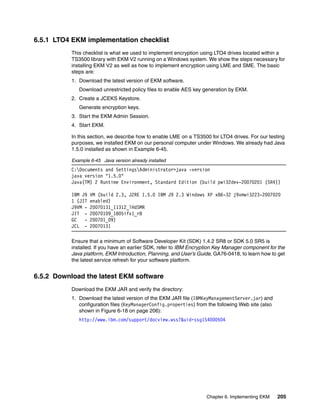 6.5.1 LTO4 EKM implementation checklist
           This checklist is what we used to implement encryption using LTO4 drives located within a
           TS3500 library with EKM V2 running on a Windows system. We show the steps necessary for
           installing EKM V2 as well as how to implement encryption using LME and SME. The basic
           steps are:
           1. Download the latest version of EKM software.
              Download unrestricted policy files to enable AES key generation by EKM.
           2. Create a JCEKS Keystore.
              Generate encryption keys.
           3. Start the EKM Admin Session.
           4. Start EKM.

           In this section, we describe how to enable LME on a TS3500 for LTO4 drives. For our testing
           purposes, we installed EKM on our personal computer under Windows. We already had Java
           1.5.0 installed as shown in Example 6-45.

           Example 6-45 Java version already installed
           C:Documents and SettingsAdministrator>java -version
           java version "1.5.0"
           Java(TM) 2 Runtime Environment, Standard Edition (build pwi32dev-20070201 (SR4))

           IBM J9   VM (build 2.3, J2RE 1.5.0 IBM J9 2.3 Windows XP x86-32 j9vmwi3223-2007020
           1 (JIT   enabled)
           J9VM -   20070131_11312_lHdSMR
           JIT -    20070109_1805ifx1_r8
           GC   -   200701_09)
           JCL -    20070131

           Ensure that a minimum of Software Developer Kit (SDK) 1.4.2 SR8 or SDK 5.0 SR5 is
           installed. If you have an earlier SDK, refer to IBM Encryption Key Manager component for the
           Java platform, EKM Introduction, Planning, and User’s Guide, GA76-0418, to learn how to get
           the latest service refresh for your software platform.


6.5.2 Download the latest EKM software
           Download the EKM JAR and verify the directory:
           1. Download the latest version of the EKM JAR file (IBMKeyManagementServer.jar) and
              configuration files (KeyManagerConfig.properties) from the following Web site (also
              shown in Figure 6-18 on page 206):
              http://www.ibm.com/support/docview.wss?&uid=ssg1S4000504




                                                                     Chapter 6. Implementing EKM    205
 