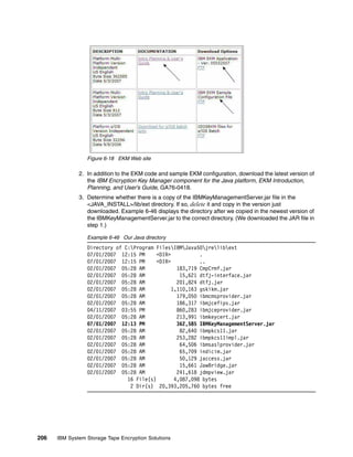 Figure 6-18 EKM Web site

              2. In addition to the EKM code and sample EKM configuration, download the latest version of
                 the IBM Encryption Key Manager component for the Java platform, EKM Introduction,
                 Planning, and User’s Guide, GA76-0418.
              3. Determine whether there is a copy of the IBMKeyManagementServer.jar file in the
                 <JAVA_INSTALL>/lib/ext directory. If so, delete it and copy in the version just
                 downloaded. Example 6-46 displays the directory after we copied in the newest version of
                 the IBMKeyManagementServer.jar to the correct directory. (We downloaded the JAR file in
                 step 1.)

                 Example 6-46 Our Java directory
                 Directory of C:Program FilesIBMJava50jrelibext
                 07/01/2007 12:15 PM      <DIR>           .
                 07/01/2007 12:15 PM      <DIR>           ..
                 02/01/2007 05:28 AM              183,719 CmpCrmf.jar
                 02/01/2007 05:28 AM               15,621 dtfj-interface.jar
                 02/01/2007 05:28 AM              201,824 dtfj.jar
                 02/01/2007 05:28 AM            1,110,163 gskikm.jar
                 02/01/2007 05:28 AM              179,050 ibmcmsprovider.jar
                 02/01/2007 05:28 AM              186,317 ibmjcefips.jar
                 04/11/2007 03:55 PM              860,283 ibmjceprovider.jar
                 02/01/2007 05:28 AM              213,991 ibmkeycert.jar
                 07/01/2007 12:13 PM              362,585 IBMKeyManagementServer.jar
                 02/01/2007 05:28 AM               82,640 ibmpkcs11.jar
                 02/01/2007 05:28 AM              253,282 ibmpkcs11impl.jar
                 02/01/2007 05:28 AM               64,506 ibmsaslprovider.jar
                 02/01/2007 05:28 AM               65,709 indicim.jar
                 02/01/2007 05:28 AM               50,129 jaccess.jar
                 02/01/2007 05:28 AM               15,661 JawBridge.jar
                 02/01/2007 05:28 AM              241,618 jdmpview.jar
                               16 File(s)        4,087,098 bytes
                                2 Dir(s) 20,393,205,760 bytes free




206   IBM System Storage Tape Encryption Solutions
 