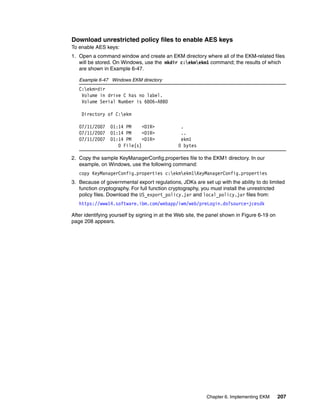 Download unrestricted policy files to enable AES keys
To enable AES keys:
1. Open a command window and create an EKM directory where all of the EKM-related files
   will be stored. On Windows, use the mkdir c:ekmekm1 command; the results of which
   are shown in Example 6-47.

   Example 6-47 Windows EKM directory
   C:ekm>dir
    Volume in drive C has no label.
    Volume Serial Number is 6806-ABBD

    Directory of C:ekm

   07/11/2007    01:14 PM     <DIR>             .
   07/11/2007    01:14 PM     <DIR>             ..
   07/11/2007    01:14 PM     <DIR>             ekm1
                    0 File(s)                  0 bytes

2. Copy the sample KeyManagerConfig.properties file to the EKM1 directory. In our
   example, on Windows, use the following command:
   copy KeyManagerConfig.properties c:ekmekm1KeyManagerConfig.properties
3. Because of governmental export regulations, JDKs are set up with the ability to do limited
   function cryptography. For full function cryptography, you must install the unrestricted
   policy files. Download the US_export_policy.jar and local_policy.jar files from:
   https://www14.software.ibm.com/webapp/iwm/web/preLogin.do?source=jcesdk

After identifying yourself by signing in at the Web site, the panel shown in Figure 6-19 on
page 208 appears.




                                                            Chapter 6. Implementing EKM       207
 