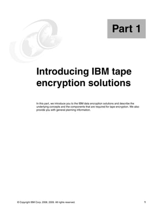 Part 1


Part       1     Introducing IBM tape
                 encryption solutions
                 In this part, we introduce you to the IBM data encryption solutions and describe the
                 underlying concepts and the components that are required for tape encryption. We also
                 provide you with general planning information.




© Copyright IBM Corp. 2008, 2009. All rights reserved.                                                   1
 