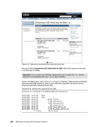 Figure 6-19 Web site for downloading the unrestricted policy files

              Be sure to select Unrestricted JCE Policy files for SDK 1.4.2, which works for both Java
              1.4.2 and Java 5.0 SDKs.

               Important: Do not rename the JAR files, replace them. Do not select the 1.4.1 version,
               because it is incompatible with Java 1.4.2 or Java 5.0 SDKs.

              Replace the files in your <JAVA_INSTALL>/lib/security directory. These are the unrestricted
              policy files that EKM requires in order to serve AES keys. Example 6-48 shows how our
              directory looked after replacing the two files.

              Example 6-48 Directory after replacing the two JARs
              Directory of C:Program FilesIBMJava50jrelibsecurity

              07/01/2007     12:25 PM     <DIR>              .
              07/01/2007     12:25 PM     <DIR>              ..
              02/01/2007     05:28 AM                 40,624 cacerts
              02/01/2007     05:28 AM                  2,706 java.policy
              02/01/2007     05:28 AM                  9,864 java.security
              02/01/2007     05:28 AM                    568 javaws.policy
              05/12/2004     04:41 PM                  2,212 local_policy.jar
              05/12/2004     04:41 PM                  2,199 US_export_policy.jar
                                6 File(s)              58,173 bytes




208   IBM System Storage Tape Encryption Solutions
 