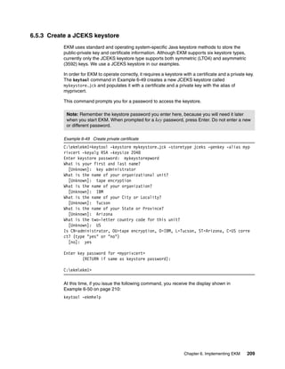 6.5.3 Create a JCEKS keystore
          EKM uses standard and operating system-specific Java keystore methods to store the
          public-private key and certificate information. Although EKM supports six keystore types,
          currently only the JCEKS keystore type supports both symmetric (LTO4) and asymmetric
          (3592) keys. We use a JCEKS keystore in our examples.

          In order for EKM to operate correctly, it requires a keystore with a certificate and a private key.
          The keytool command in Example 6-49 creates a new JCEKS keystore called
          mykeystore.jck and populates it with a certificate and a private key with the alias of
          myprivcert.

          This command prompts you for a password to access the keystore.

           Note: Remember the keystore password you enter here, because you will need it later
           when you start EKM. When prompted for a key password, press Enter. Do not enter a new
           or different password.

          Example 6-49 Create private certificate
          C:ekmekm1>keytool -keystore mykeystore.jck -storetype jceks -genkey -alias myp
          rivcert -keyalg RSA -keysize 2048
          Enter keystore password: mykeystorepword
          What is your first and last name?
            [Unknown]: key administrator
          What is the name of your organizational unit?
            [Unknown]: tape encryption
          What is the name of your organization?
            [Unknown]: IBM
          What is the name of your City or Locality?
            [Unknown]: Tucson
          What is the name of your State or Province?
            [Unknown]: Arizona
          What is the two-letter country code for this unit?
            [Unknown]: US
          Is CN=administrator, OU=tape encryption, O=IBM, L=Tucson, ST=Arizona, C=US corre
          ct? (type "yes" or "no")
            [no]: yes

          Enter key password for <myprivcert>
                  (RETURN if same as keystore password):

          C:ekmekm1>

          At this time, if you issue the following command, you receive the display shown in
          Example 6-50 on page 210:
          keytool -ekmhelp




                                                                        Chapter 6. Implementing EKM      209
 