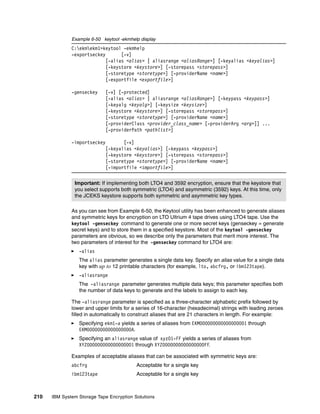 Example 6-50 keytool -ekmhelp display
              C:ekmekm1>keytool -ekmhelp
              -exportseckey       [-v]
                            [-alias <alias> | aliasrange <aliasRange>] [-keyalias <keyalias>]
                            [-keystore <keystore>] [-storepass <storepass>]
                            [-storetype <storetype>] [-providerName <name>]
                            [-exportfile <exportfile>]

              -genseckey      [-v] [-protected]
                              [-alias <alias> | aliasrange <aliasRange>] [-keypass <keypass>]
                              [-keyalg <keyalg>] [-keysize <keysize>]
                              [-keystore <keystore>] [-storepass <storepass>]
                              [-storetype <storetype>] [-providerName <name>]
                              [-providerClass <provider_class_name> [-providerArg <arg>]] ...
                              [-providerPath <pathlist>]

              -importseckey          [-v]
                              [-keyalias <keyalias>] [-keypass <keypass>]
                              [-keystore <keystore>] [-storepass <storepass>]
                              [-storetype <storetype>] [-providerName <name>]
                              [-importfile <importfile>]


               Important: If implementing both LTO4 and 3592 encryption, ensure that the keystore that
               you select supports both symmetric (LTO4) and asymmetric (3592) keys. At this time, only
               the JCEKS keystore supports both symmetric and asymmetric key types.

              As you can see from Example 6-50, the Keytool utility has been enhanced to generate aliases
              and symmetric keys for encryption on LTO Ultrium 4 tape drives using LTO4 tape. Use the
              keytool -genseckey command to generate one or more secret keys (genseckey = generate
              secret keys) and to store them in a specified keystore. Most of the keytool -genseckey
              parameters are obvious, so we describe only the parameters that merit more interest. The
              two parameters of interest for the -genseckey command for LTO4 are:
                 -alias
                 The alias parameter generates a single data key. Specify an alias value for a single data
                 key with up to 12 printable characters (for example, lto, abcfrg, or ibm123tape).
                 -aliasrange
                 The -aliasrange parameter generates multiple data keys; this parameter specifies both
                 the number of data keys to generate and the labels to assign to each key.

              The -aliasrange parameter is specified as a three-character alphabetic prefix followed by
              lower and upper limits for a series of 16-character (hexadecimal) strings with leading zeroes
              filled in automatically to construct aliases that are 21 characters in length. For example:
                 Specifying ekm1-a yields a series of aliases from EKM000000000000000001 through
                 EKM00000000000000000A.
                 Specifying an aliasrange value of xyz01-FF yields a series of aliases from
                 XYZ000000000000000001 through XYZ0000000000000000FF.

              Examples of acceptable aliases that can be associated with symmetric keys are:
              abcfrg                      Acceptable for a single key
              ibm123tape                  Acceptable for a single key



210   IBM System Storage Tape Encryption Solutions
 