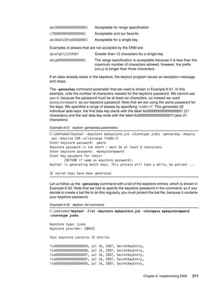 abc000000000000000001         Acceptable for range specification
LTO00000000000000001          Acceptable and our favorite
abc00a0120fa000000001         Acceptable for a single key

Examples of aliases that are not accepted by the EKM are:
abcefghij1234567              Greater than 12 characters for a single key
abcg0000000000000001          The range specification is acceptable because it is less than the
                              maximum number of characters allowed; however, the prefix
                              (abcg) is longer than three characters.

If an alias already exists in the keystore, the keytool program issues an exception message
and stops.

The -genseckey command parameter that we used is shown in Example 6-51. In this
example, note the number of characters needed for the keystore password. We cannot use
pword, because the password must be at least six characters, so instead we used
mykeystorepword as our keystore password. Note that we are using the same password for
the keys. We specified a range of aliases by specifying lto00-1f. This generates 32
individual data keys: the first data key starts with the label lto000000000000000001 (21
characters) and the last data key ends with the label lto00000000000000001f (also 21
characters).

Example 6-51 keytool -genseckey parameters
C:ekmekm1>keytool -keystore mykeystore.jck -storetype jceks -genseckey -keyalg
 aes -keysize 256 -aliasrange lto00-1f
Enter keystore password: pword
Keystore password is too short - must be at least 6 characters
Enter keystore password: mykeystorepword
Enter key password for <keys>
        (RETURN if same as keystore password):
KeyTool is generating batch keys. This process will take a while, be patient ...

32 secret keys have been generated

Let us follow up the -genseckey command with a list of the keystore entries, which is shown in
Example 6-52. Note that we had to specify the keystore password in the command, so if you
decide to create a bat file to do this regularly, you must protect the bat file, because it contains
your keystore password.

Example 6-52 keytool -list command
C:ekmekm1>keytool -list -keystore mykeystore.jck -storepass mykeystorepword
-storetype jceks

Keystore type: jceks
Keystore provider: IBMJCE

Your keystore contains 33 entries

lto000000000000000009,      Jul   16,   2007,   SecretKeyEntry,
lto000000000000000008,      Jul   16,   2007,   SecretKeyEntry,
lto000000000000000007,      Jul   16,   2007,   SecretKeyEntry,
lto00000000000000000f,      Jul   16,   2007,   SecretKeyEntry,
lto000000000000000006,      Jul   16,   2007,   SecretKeyEntry,


                                                               Chapter 6. Implementing EKM      211
 