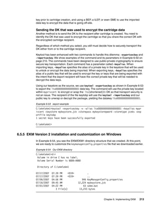 key prior to cartridge creation, and using a BEP, a ILEP, or even SME to use the imported
           data key to encrypt the data that is going off-site.

           Sending the DK that was used to encrypt the cartridge data
           Another method is to send the DK to the recipient after cartridge is created. You need to
           identify the DK that was used to encrypt the cartridge so that you share the correct DK with
           the encrypted cartridge recipient.

           Regardless of which method you select, you still must decide how to securely transport the
           DK either from or to the cartridge recipient.

           Keytool has been enhanced with two commands to handle this dilemma: -exportseckey and
           -importseckey. We show examples of the command and its parameters in Example 6-50 on
           page 210. The commands have been designed to use public-private cryptography to ensure
           secure key transportation. Each command has a parameter called -keyalias. When
           importing keys, -keyalias specifies the alias of a private key in the keystore that will be used
           to unlock or encrypt the data being imported. When exporting keys, -keyalias specifies the
           alias of a public key that will be used to encrypt the key or keys that are being exported with
           the intent that the export recipient will have the correct private key that will be needed to
           decrypt the data keys.

           Using our keystore as the source, we use keytool -exportseckey as shown in Example 6-53
           to export the lto000000000000000001 data key. The command will use the private key located
           within myprivcert to encrypt or wrap the lto(shortened)01 DK so that transport security is
           not an issue. The recipient of the file keytobp will use the keytool -importseckey and our
           public key to unwrap or decrypt the package, yielding the datakey lto000000000000000001.

           Example 6-53 export example
           C:ekmekm1>keytool -exportseckey -v -alias lto000000000000000001 -keyalias mypr
           ivcert -keystore mykeystore.jck -storepass mykeystorepword -storetype jceks -exp
           ortfile keytobp
           1 secret keys have been successfully exported

           C:ekmekm1>


6.5.5 EKM Version 2 installation and customization on Windows
           In Example 6-54, you see the EKM/EKM1 directory structure that we created. At this point,
           we are ready to customize the keymanagerconfig.properties file that we downloaded earlier.

           Example 6-54 Our EKM directory
           C:ekmekm1>dir
            Volume in drive C has no label.
            Volume Serial Number is 6806-ABBD

            Directory of C:ekmekm1

           07/17/2007    07:39 PM     <DIR>            .
           07/17/2007    07:39 PM     <DIR>            ..
           07/06/2007    04:56 PM                  946 KeyManagerConfig.properties
           07/16/2007    09:45 AM               12,224 mykeystore.jck
           07/01/2007    04:22 PM                   63 sekm.bat
                            3 File(s)            13,233 bytes


                                                                       Chapter 6. Implementing EKM     213
 
