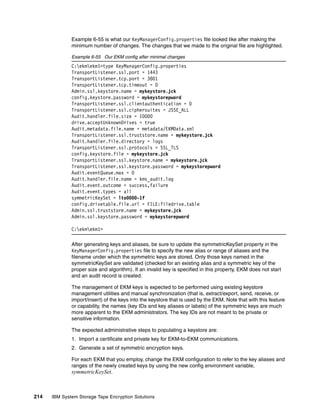 Example 6-55 is what our KeyManagerConfig.properties file looked like after making the
              minimum number of changes. The changes that we made to the original file are highlighted.

              Example 6-55 Our EKM config after minimal changes
              C:ekmekm1>type KeyManagerConfig.properties
              TransportListener.ssl.port = 1443
              TransportListener.tcp.port = 3801
              TransportListener.tcp.timeout = 0
              Admin.ssl.keystore.name = mykeystore.jck
              config.keystore.password = mykeystorepword
              TransportListener.ssl.clientauthentication = 0
              TransportListener.ssl.ciphersuites = JSSE_ALL
              Audit.handler.file.size = 10000
              drive.acceptUnknownDrives = true
              Audit.metadata.file.name = metadata/EKMData.xml
              TransportListener.ssl.truststore.name = mykeystore.jck
              Audit.handler.file.directory = logs
              TransportListener.ssl.protocols = SSL_TLS
              config.keystore.file = mykeystore.jck
              TransportListener.ssl.keystore.name = mykeystore.jck
              TransportListener.ssl.keystore.password = mykeystorepword
              Audit.eventQueue.max = 0
              Audit.handler.file.name = kms_audit.log
              Audit.event.outcome = success,failure
              Audit.event.types = all
              symmetricKeySet = lto0000-1f
              config.drivetable.file.url = FILE:filedrive.table
              Admin.ssl.truststore.name = mykeystore.jck
              Admin.ssl.keystore.password = mykeystorepword

              C:ekmekm1>

              After generating keys and aliases, be sure to update the symmetricKeySet property in the
              KeyManagerConfig.properties file to specify the new alias or range of aliases and the
              filename under which the symmetric keys are stored. Only those keys named in the
              symmetricKeySet are validated (checked for an existing alias and a symmetric key of the
              proper size and algorithm). If an invalid key is specified in this property, EKM does not start
              and an audit record is created.

              The management of EKM keys is expected to be performed using existing keystore
              management utilities and manual synchronization (that is, extract/export, send, receive, or
              import/insert) of the keys into the keystore that is used by the EKM. Note that with this feature
              or capability, the names (key IDs and key aliases or labels) of the symmetric keys are much
              more apparent to the EKM administrators. The key IDs are not meant to be private or
              sensitive information.

              The expected administrative steps to populating a keystore are:
              1. Import a certificate and private key for EKM-to-EKM communications.
              2. Generate a set of symmetric encryption keys.

              For each EKM that you employ, change the EKM configuration to refer to the key aliases and
              ranges of the newly created keys by using the new config environment variable,
              symmetricKeySet.



214   IBM System Storage Tape Encryption Solutions
 