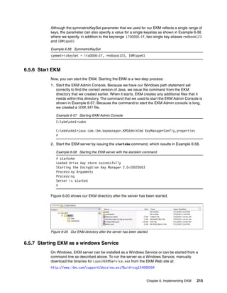 Although the symmetricKeySet parameter that we used for our EKM reflects a single range of
           keys, the parameter can also specify a value for a single keyalias as shown in Example 6-56
           where we specify, in addition to the keyrange LTO0000-1f, two single key aliases redbook123
           and IBMtape01

           Example 6-56 SymmetricKeySet
           symmetricKeySet = lto0000-1f, redbook123, IBMtape01


6.5.6 Start EKM
           Now, you can start the EKM. Starting the EKM is a two-step process:
           1. Start the EKM Admin Console. Because we have our Windows path statement set
              correctly to find the correct version of Java, we issue the command from the EKM
              directory that we created earlier. When it starts, EKM creates any additional files that it
              needs within this directory. The command that we used to start the EKM Admin Console is
              shown in Example 6-57. Because the command to start the EKM Admin console is long,
              we created a SEKM.BAT file.

              Example 6-57 Starting EKM Admin Console
              C:ekmekm1>sekm

              C:ekmekm1>java com.ibm.keymanager.KMSAdminCmd KeyManagerConfig.properties
              #

           2. Start the EKM server by issuing the startekm command, which results in Example 6-58.

              Example 6-58 Starting the EKM server with the startekm command
              # startekm
              Loaded drive key store successfully
              Starting the Encryption Key Manager 2.0-20070503
              Processing Arguments
              Processing
              Server is started
              #

           Figure 6-20 shows our EKM directory after the server has been started.




           Figure 6-20 Our EKM directory after the server has been started


6.5.7 Starting EKM as a windows Service
           On Windows, EKM server can be installed as a Windows Service or can be started from a
           command line as described above. To run the server as a Windows Service, manually
           download the binaries for LaunchEKMService.exe from the EKM Web site at:
           http://www.ibm.com/support/docview.wss?&uid=ssg1S4000504


                                                                         Chapter 6. Implementing EKM   215
 