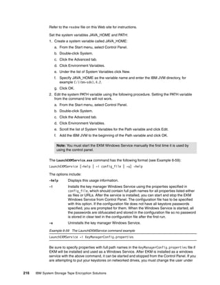 Refer to the readme file on this Web site for instructions.

              Set the system variables JAVA_HOME and PATH:
              1. Create a system variable called JAVA_HOME:
                   a. From the Start menu, select Control Panel.
                   b. Double-click System.
                   c. Click the Advanced tab.
                   d. Click Environment Variables.
                   e. Under the list of System Variables click New.
                   f. Specify JAVA_HOME as the variable name and enter the IBM JVM directory, for
                      example C:ibm-sdk1.4.2.
                   g. Click OK.
              2. Edit the system PATH variable using the following procedure. Setting the PATH variable
                 from the command line will not work.
                   a. From the Start menu, select Control Panel.
                   b. Double-click System.
                   c. Click the Advanced tab.
                   d. Click Environment Variables.
                   e. Scroll the list of System Variables for the Path variable and click Edit.
                   f. Add the IBM JVM to the beginning of the Path variable and click OK.

                    Note: You must start the EKM Windows Service manually the first time it is used by
                    using the control panel.

              The LaunchEKMService.exe command has the following format (see Example 6-59):
              LaunchEKMService [-help | -i config_file | -u] -help

              The options include:
              -help         Displays this usage information.
              -i            Installs the key manager Windows Service using the properties specified in
                            config_file, which should contain full path names for all properties listed either
                            as files or URLs. After the service is installed, you can start and stop the EKM
                            Windows Service from Control Panel. The configuration file has to be specified
                            with this option. If the configuration file does not have all keystore passwords
                            specified, you are prompted for them. When the Windows Service is started, all
                            the passwords are obfuscated and stored in the configuration file so no password
                            is stored in clear text in the configuration file after the first run.
              -u            Uninstalls the key manager Windows Service.

              Example 6-59 The LaunchEKMService command example
              LaunchEKMService -i KeyManagerConfig.properties

              Be sure to specify properties with full path names in the KeyManagerConfig.properties file if
              EKM will be installed and used as a Windows Service. After EKM is installed as a windows
              service with the above command, it can be started and stopped from the Control Panel. If you
              are attempting to put your keystores on networked drives, you must change the user under


216   IBM System Storage Tape Encryption Solutions
 