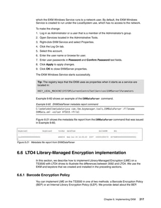 which the EKM Windows Service runs to a network user. By default, the EKM Windows
                Service is created to run under the LocalSystem use, which has no access to the network.

                To make the change:
                1. Log in as Administrator or a user that is a member of the Administrator’s group.
                2. Open Services located in the Administrative Tools.
                3. Right-click EKM Service and select Properties.
                4. Click the Log On tab.
                5. Select this account.
                6. Enter the user name or browse for user.
                7. Enter user passwords in Password and Confirm Password text fields.
                8. Click Apply to apply changes.
                9. Click OK to close EKMServer properties.

                The EKM Windows Service starts successfully.

                  Tip: The registry keys that the EKM uses as properties when it starts as a service are
                  located in:

                  HKEY_LOCAL_MACHINESYSTEMCurrentControlSetServicesEKMServerParameters

                Example 6-60 shows an example of the EKMDataParser command.

                Example 6-60 EKMDataParser metadata report command
                C:eekmekm1metadata>java com.ibm.keymanager.tools.EKMDataParser -filename
                EKMData.xml -volser ATS015 >file1

                Figure 6-21 shows the metadata file report from the EKMDataParser command that was issued
                in Example 6-60.




Figure 6-21 Metadata file report from EKMDataParser



6.6 LTO4 Library-Managed Encryption implementation
                In this section, we describe how to implement Library-Managed Encryption (LME) on a
                TS3500 with LTO4 drives to illustrate the differences between 3592 and LTO4. We use the
                EKM and keystore that we created and installed in the preceding sections.


6.6.1 Barcode Encryption Policy
                You can implement LME on the TS3500 in one of two methods: a Barcode Encryption Policy
                (BEP) or an Internal Library Encryption Policy (ILEP). We provide detail about the BEP.




                                                                           Chapter 6. Implementing EKM     217
 