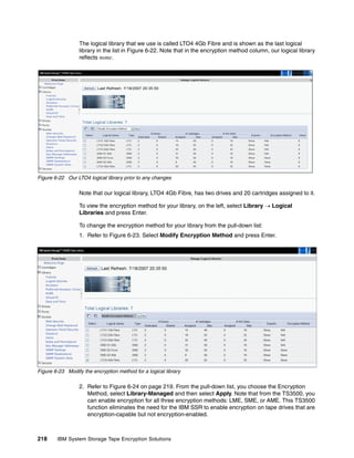 The logical library that we use is called LTO4 4Gb Fibre and is shown as the last logical
                  library in the list in Figure 6-22. Note that in the encryption method column, our logical library
                  reflects none.




Figure 6-22 Our LTO4 logical library prior to any changes

                  Note that our logical library, LTO4 4Gb Fibre, has two drives and 20 cartridges assigned to it.

                  To view the encryption method for your library, on the left, select Library  Logical
                  Libraries and press Enter.

                  To change the encryption method for your library from the pull-down list:
                  1. Refer to Figure 6-23. Select Modify Encryption Method and press Enter.




Figure 6-23 Modify the encryption method for a logical library

                  2. Refer to Figure 6-24 on page 219. From the pull-down list, you choose the Encryption
                     Method, select Library-Managed and then select Apply. Note that from the TS3500, you
                     can enable encryption for all three encryption methods: LME, SME, or AME. This TS3500
                     function eliminates the need for the IBM SSR to enable encryption on tape drives that are
                     encryption-capable but not encryption-enabled.



218     IBM System Storage Tape Encryption Solutions
 