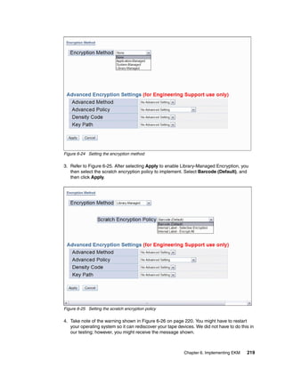 Figure 6-24 Setting the encryption method

3. Refer to Figure 6-25. After selecting Apply to enable Library-Managed Encryption, you
   then select the scratch encryption policy to implement. Select Barcode (Default), and
   then click Apply.




Figure 6-25 Setting the scratch encryption policy

4. Take note of the warning shown in Figure 6-26 on page 220. You might have to restart
   your operating system so it can rediscover your tape devices. We did not have to do this in
   our testing; however, you might receive the message shown.



                                                           Chapter 6. Implementing EKM    219
 
