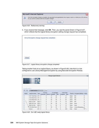 Figure 6-26 Rediscovery warning

              5. If you receive that message, click OK. Then, you see the panel shown in Figure 6-27,
                 which reflects that the logical library encryption setting change request has completed.




              Figure 6-27 Logical library encryption change completed

              Taking another look at our logical library, as shown in Figure 6-28, note that it is now
              configured to use Library-Managed Encryption by using Barcode Encryption Policies.




              Figure 6-28 Our LME ready logical library




220   IBM System Storage Tape Encryption Solutions
 