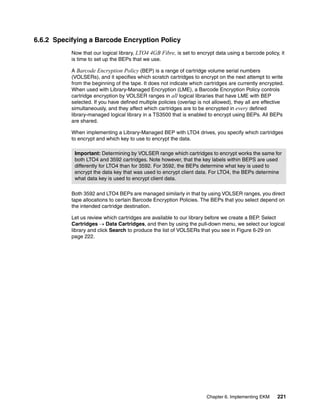 6.6.2 Specifying a Barcode Encryption Policy
           Now that our logical library, LTO4 4GB Fibre, is set to encrypt data using a barcode policy, it
           is time to set up the BEPs that we use.

           A Barcode Encryption Policy (BEP) is a range of cartridge volume serial numbers
           (VOLSERs), and it specifies which scratch cartridges to encrypt on the next attempt to write
           from the beginning of the tape. It does not indicate which cartridges are currently encrypted.
           When used with Library-Managed Encryption (LME), a Barcode Encryption Policy controls
           cartridge encryption by VOLSER ranges in all logical libraries that have LME with BEP
           selected. If you have defined multiple policies (overlap is not allowed), they all are effective
           simultaneously, and they affect which cartridges are to be encrypted in every defined
           library-managed logical library in a TS3500 that is enabled to encrypt using BEPs. All BEPs
           are shared.

           When implementing a Library-Managed BEP with LTO4 drives, you specify which cartridges
           to encrypt and which key to use to encrypt the data.

            Important: Determining by VOLSER range which cartridges to encrypt works the same for
            both LTO4 and 3592 cartridges. Note however, that the key labels within BEPS are used
            differently for LTO4 than for 3592. For 3592, the BEPs determine what key is used to
            encrypt the data key that was used to encrypt client data. For LTO4, the BEPs determine
            what data key is used to encrypt client data.

           Both 3592 and LTO4 BEPs are managed similarly in that by using VOLSER ranges, you direct
           tape allocations to certain Barcode Encryption Policies. The BEPs that you select depend on
           the intended cartridge destination.

           Let us review which cartridges are available to our library before we create a BEP. Select
           Cartridges  Data Cartridges, and then by using the pull-down menu, we select our logical
           library and click Search to produce the list of VOLSERs that you see in Figure 6-29 on
           page 222.




                                                                        Chapter 6. Implementing EKM     221
 