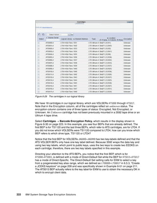 Figure 6-29 The cartridges in our logical library

              We have 18 cartridges in our logical library, which are VOLSERs ATS000 through ATS017.
              Note that in the Encryption column, all of the cartridges reflect an unknown status. The
              encryption column contains one of three types of status: Encrypted, Not Encrypted, or
              Unknown. An Unknown cartridge has not been previously mounted in a 3592 tape drive or an
              Ultrium 4 tape drive.

              Select Cartridges  Barcode Encryption Policy, which results in the display shown in
              Figure 6-30 on page 223. In this example, you see four BEPs that are already defined. The
              first BEP is for TS1120 and the last three BEPs, which refer to ATS cartridges, are for LTO4. If
              you did not know which VOLSERs were TS1120 compared to LTO4, how can you know which
              BEP refers to which drive type, TS1120 or LTO4?

              Notice that the first BEP for VOLSERs JAG000-JAG999 has two key-labels defined and that the
              ATS VOLSER BEPs only have one key label defined. Because 3592 wraps the data key and
              using two key labels, which point to public keys, uses the two keys to create two EEDKS on
              each cartridge; therefore, there are two key labels specified in this example.

              Directing your attention to the ATS BEPs, you notice that the first BEP, which is for
              ATS000-ATS003, is defined with a mode of Direct-Default Set while the BEP for ATS015-ATS017
              has a mode of Direct-Specific. The Direct-Default Set setting calls for EKM to select a key
              from a pregenerated key alias range, which we defined as LTO0000-LTO001f in 6.5.3, “Create
              a JCEKS keystore” on page 209 and was specifically shown in Example 6-51 on page 211.
              The ATS015 BEP actually refers to the key label for EKM to use to obtain the necessary DK in
              which to encrypt client data.




222   IBM System Storage Tape Encryption Solutions
 