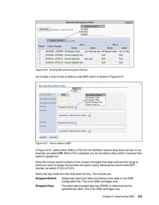 Figure 6-30 Existing Barcode Encryption Policies

Let us take a look at how to define a new BEP, which is shown in Figure 6-31.




Figure 6-31 How to define a BEP

In Figure 6-31, select either 3592 or LTO from the All/Other Volsers drop-down list box. In our
example, we select LTO. When LTO is selected, you do not select a Key Label 2, because that
option is grayed out.

Enter the volume serial numbers of the scratch cartridges that begin and end the range to
which you want to assign the barcode encryption policy. Because we cannot have BEP
overlap, we select ATS020-ATS029.

Select the key mode from the drop-down list box. The choices are:
Wrapped-Default         Default key label from either the Device drive table or the EKM
                        configuration file. This is for 3592 cartridges only.
Wrapped-Clear           The externally encoded data key (EEDK) is referenced by the
                        specified key label. This is for 3592 cartridges only.

                                                            Chapter 6. Implementing EKM    223
 
