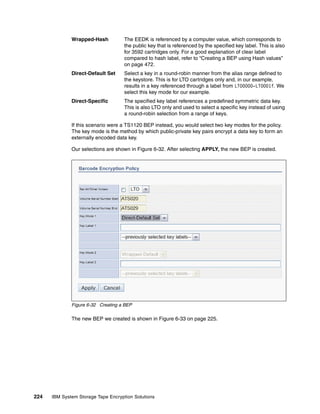 Wrapped-Hash           The EEDK is referenced by a computer value, which corresponds to
                                     the public key that is referenced by the specified key label. This is also
                                     for 3592 cartridges only. For a good explanation of clear label
                                     compared to hash label, refer to “Creating a BEP using Hash values”
                                     on page 472.
              Direct-Default Set     Select a key in a round-robin manner from the alias range defined to
                                     the keystore. This is for LTO cartridges only and, in our example,
                                     results in a key referenced through a label from LTO0000-LTO001f. We
                                     select this key mode for our example.
              Direct-Specific        The specified key label references a predefined symmetric data key.
                                     This is also LTO only and used to select a specific key instead of using
                                     a round-robin selection from a range of keys.

              If this scenario were a TS1120 BEP instead, you would select two key modes for the policy.
              The key mode is the method by which public-private key pairs encrypt a data key to form an
              externally encoded data key.

              Our selections are shown in Figure 6-32. After selecting APPLY, the new BEP is created.




              Figure 6-32 Creating a BEP

              The new BEP we created is shown in Figure 6-33 on page 225.




224   IBM System Storage Tape Encryption Solutions
 