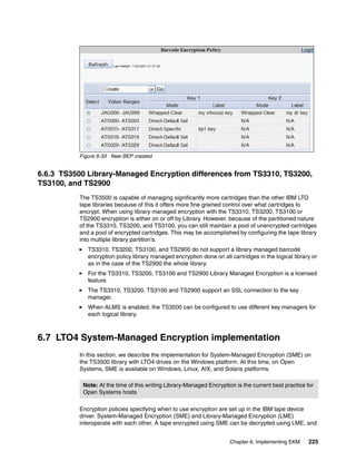 Figure 6-33 New BEP created


6.6.3 TS3500 Library-Managed Encryption differences from TS3310, TS3200,
TS3100, and TS2900
          The TS3500 is capable of managing significantly more cartridges than the other IBM LTO
          tape libraries because of this it offers more fine grained control over what cartridges to
          encrypt. When using library managed encryption with the TS3310, TS3200, TS3100 or
          TS2900 encryption is either on or off by Library. However, because of the partitioned nature
          of the TS3310, TS3200, and TS3100, you can still maintain a pool of unencrypted cartridges
          and a pool of encrypted cartridges. This may be accomplished by configuring the tape library
          into multiple library partition’s.
             TS3310, TS3200, TS3100, and TS2900 do not support a library managed barcode
             encryption policy library managed encryption done on all cartridges in the logical library or
             as in the case of the TS2900 the whole library.
             For the TS3310, TS3200, TS3100 and TS2900 Library Managed Encryption is a licensed
             feature.
             The TS3310, TS3200, TS3100 and TS2900 support an SSL connection to the key
             manager.
             When ALMS is enabled, the TS3500 can be configured to use different key managers for
             each logical library.



6.7 LTO4 System-Managed Encryption implementation
          In this section, we describe the implementation for System-Managed Encryption (SME) on
          the TS3500 library with LTO4 drives on the Windows platform. At this time, on Open
          Systems, SME is available on Windows, Linux, AIX, and Solaris platforms.

           Note: At the time of this writing Library-Managed Encryption is the current best practice for
           Open Systems hosts

          Encryption policies specifying when to use encryption are set up in the IBM tape device
          driver. System-Managed Encryption (SME) and Library-Managed Encryption (LME)
          interoperate with each other. A tape encrypted using SME can be decrypted using LME, and


                                                                      Chapter 6. Implementing EKM     225
 