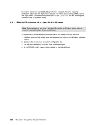 the reverse is also true provided that they both have access to the same keys and
              certificates. Otherwise, this might not be feasible. For details about setting up SME, refer to
              IBM Tape Device Drivers Installation and User’s Guide, GC27-2130, and the Planning and
              Operator Guide for your tape library.


6.7.1 LTO4 SME implementation checklist for Windows

               Note: Best practice is to use Library-Managed Encryption on Windows unless using a
               drive not mounted in a tape library or autoloader.

              To implement LTO4 SME for Windows on each host that will be accessing the drive:
              1. Install the version of the device driver that supports encryption on the Windows operating
                 system.
              2. Configure the device driver encryption configuration file.
              3. Edit the Windows registry for drives to be System-Managed.
              4. At the TS3500, modify the encryption method for the logical library.




226   IBM System Storage Tape Encryption Solutions
 