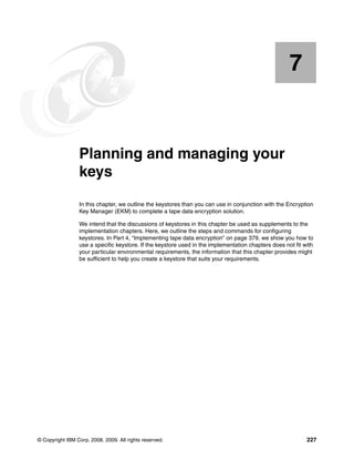 7


    Chapter 7.   Planning and managing your
                 keys
                 In this chapter, we outline the keystores than you can use in conjunction with the Encryption
                 Key Manager (EKM) to complete a tape data encryption solution.

                 We intend that the discussions of keystores in this chapter be used as supplements to the
                 implementation chapters. Here, we outline the steps and commands for configuring
                 keystores. In Part 4, “Implementing tape data encryption” on page 379, we show you how to
                 use a specific keystore. If the keystore used in the implementation chapters does not fit with
                 your particular environmental requirements, the information that this chapter provides might
                 be sufficient to help you create a keystore that suits your requirements.




© Copyright IBM Corp. 2008, 2009. All rights reserved.                                                      227
 