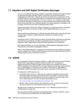 7.1 Keystore and SAF Digital Certificates (keyrings)
              A keystore is a database that stores a collection of symmetric and asymmetric keys protected
              by triple Data Encryption Standard (TDES or triple DES). Key entries hold sensitive
              cryptographic key information. Typically, key entries are secret keys or a private key and the
              certificate chain for the corresponding public key. Private keys and certificate chains are used
              by a given entity for self-authentication. A Trusted Certificate Entry contains a single public
              key certificate belonging to another party. A trusted certificate means that the keystore owner
              trusts that the public key in the certificate belongs to the identity specified in the subject of the
              certificate. This entry can be used to authenticate other parties.

              System Authorization Facility (SAF) Digital Certificates are created and stored in the System
              Authorization Facility. It is common to refer to a SAF Digital Certificate as a keystore or
              keyring.

              Storing certificate and keymaterial in a SAF provider adds another layer of security with which
              to protect keys in addition to implementing SAF interfaces for certificate and key
              management.

              Certificates stored in a RACF keyring are always accompanied by a public key and optionally
              accompanied by a private key to create an asymmetric key pair. Symmetric key is not
              supported in SAF; Digital Signature Algorithm (DSA) keymaterial is not supported.

              SAF Digital Certificates can also take advantage of IBM Integrated Cryptographic Service
              Facility (ICSF) and hardware cryptographic functions.

              Refer to “MVS Open Edition tips” on page 570 and “Advanced security hwkeytool and keytool
              scripts” on page 573 for UNIX and UNIX System Services tips and advanced shell scripts for
              creating keystores with an added level of security.



7.2 JCEKS
              Java Cryptographic Extension Keystore (JCEKS) is a UNIX System Services Java file-based
              keystore that is supported on all platforms where the EKM runs. This keystore is
              password-protected and TDES-encrypted. Several ways exist to transport and share a
              JCEKS, including but not limited to FTP and e-mail. Public and private keys can be exported
              from a JCEKS keystore and imported into a JCEKS or RACF keyring, JCE4758KS, or
              JCECCAKS. JCEKS also supports symmetric keys for encryption on LTO4 tape drives.

              To manipulate a JCEKS keystore, use:
                 Java keytool utility: The keytool utility (key and certificate management tool) has been
                 enhanced to generate aliases and symmetric keys for encryption on LTO4 tape drives
                 using LTO4 media. It also provides for the import and export of symmetric keys to and
                 from a JCEKS keystore. For more information about keytool, go to:
                 ftp://ftp.software.ibm.com/s390/java/jce/keytool.html
                 iKeyman utility: Currently, iKeyman cannot generate, import, or export symmetric keys.
                 You can use iKeyman to list and delete symmetric keys, though.

              We discuss the management of symmetric keys in 7.2.2, “Managing symmetric keys in a
              JCEKS keystore” on page 232.

              The next section provides examples for generating key-pairs, creating a certificate, using a
              CA, and importing the certificate back into JCEKS keystore.


228   IBM System Storage Tape Encryption Solutions
 