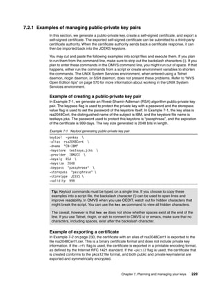 7.2.1 Examples of managing public-private key pairs
           In this section, we generate a public-private key, create a self-signed certificate, and export a
           self-signed certificate. The exported self-signed certificate can be submitted to a third-party
           certificate authority. When the certificate authority sends back a certificate response, it can
           then be imported back into the JCEKS keystore.

           You may cut and paste the following examples into script files and execute them. If you plan
           to run them from the command line, make sure to strip out the backslash characters (). If you
           plan to enter these commands in the OMVS command line, you might run out of space. If that
           happens, either run the commands from a script or create environment variables to shorten
           the commands. The UNIX System Services environment, when entered using a Telnet
           daemon, rlogin daemon, or SSH daemon, does not present these problems. Refer to “MVS
           Open Edition tips” on page 570 for more information about working in the UNIX System
           Services environment.

           Example of creating a public-private key pair
           In Example 7-1, we generate an Rivest-Shamir-Adleman (RSA) algorithm public-private key
           pair. The keypass flag is used to protect the private key with a password and the storepass
           value flag is used to set the password of the keystore itself. In Example 7-1, the key alias is
           rsa2048Cert, the distinguished name of the subject is IBM, and the keystore file name is
           testkeys.jcks. The password used to protect this keystore is “passphrase”, and the expiration
           of the certificate is 999 days. The key size generated is 2048 bits in length.

           Example 7-1 Keytool generating public-private key pair
           keytool -genkey 
           -alias rsa2048Cert 
           -dname "CN=IBM"
           -keystore testkeys.jcks 
           -provider IBMJCE 
           -keyalg RSA 
           -keysize 2048
           -keypass "passphrase" 
           -storepass "passphrase" 
           -storetype JCEKS 
           -validity 999


            Tip: Keytool commands must be typed on a single line. If you choose to copy these
            examples into a script file, the backslash character () can be used to span lines and
            improve readability. In OMVS when you use OEDIT, watch out for hidden characters that
            might break the script. You can use the hex on command to view all hidden characters.

            The caveat, however is that hex on does not show whether spaces exist at the end of the
            line. If you use Telnet, rlogin, or ssh to connect to OMVS vi or emacs, make sure that no
            characters, including spaces, exist after the backslash character.


           Example of exporting a certificate
           In Example 7-2 on page 230, the certificate with an alias of rsa2048Cert1 is exported to the
           file rsa2048Cert1.cer. This is a binary certificate format and does not include private key
           information. If the -rfc flag is used, the certificate is exported in a printable encoding format,
           as defined by the Internet RFC 1421 standard. If the -pkcs12 flag is used, the certificate that
           is created conforms to the pkcs12 file format, and both public and private keymaterial are
           exported and symmetrically encrypted.



                                                           Chapter 7. Planning and managing your keys    229
 