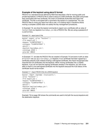 Example of the keytool using pkcs12 format
PKCS12 is a standard format defined by RSA that describes a file for moving public and
private keymaterial. A PKCS12 file is used to store an X.509 certificate, the public and private
keys associated with that certificate, the chain of Certificate Authorities that signs that
certificate. The file is encrypted with a symmetric key based on a passphrase. You use
PKCS12 files to move your keys from site to site, or to backup keys in situations where
moving a complete JCEKS does not satisfy the key management procedures.

In Example 7-6, we show the keytool commands to export out a certificate with an alias of
TestCert from our keystore SourceKeys.jck into a PKCS12 file. We are using a password of
CLEARTEXTPASS.

Example 7-6 export pkcs12 file
keytool -export -alias "TestCert" 
-file export.p12 
-keypass "CLEARTEXTPASS" 
-storepass "CLEARTEXTPASS" 
-pkcs12 
-keystore SourceKeys.jck 
-storetype JCEKS 
-provider IBMJCE

In Example 7-7, we take the PkCS12 file we created in Example 7-6 and store it with an alias
of TestCert into our destinationKeys.jck keystore. If our certificate had been signed by a
certificate authority (CA) instead of being a self-signed certificate, this import would have also
imported the CA certificates into the keystore. When moving certificates into a JCEKS
keystore, if you do not have the signing certificates already in the keystore, you will not be
able to import a non-self-signed certificate into the keystore because the trust status of the
certificate would not be known.

Example 7-7 Import PKCS12 file into JCEKS keystore
keytool -import -noprompt -trustcacerts 
-alias "TestCert" 
-file export.p12 
-keypass "CLEARTEXTPASS" 
-storepass "CLEARTEXTPASS" 
-pkcs12 
-keystore destinationKeys.jck 
-storetype JCEKS 
-provider IBMJCE

Example 7-8 on page 232 shows the commands we used to list both the source keystore and
the destination keystore.




                                               Chapter 7. Planning and managing your keys     231
 