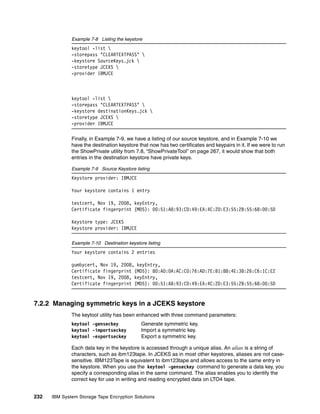 Example 7-8 Listing the keystore
              keytool -list 
              -storepass "CLEARTEXTPASS" 
              -keystore SourceKeys.jck 
              -storetype JCEKS 
              -provider IBMJCE



              keytool -list 
              -storepass "CLEARTEXTPASS" 
              -keystore destinationKeys.jck 
              -storetype JCEKS 
              -provider IBMJCE

              Finally, in Example 7-9, we have a listing of our source keystore, and in Example 7-10 we
              have the destination keystore that now has two certificates and keypairs in it. If we were to run
              the ShowPrivate utility from 7.8, “ShowPrivateTool” on page 267, it would show that both
              entries in the destination keystore have private keys.

              Example 7-9 Source Keystore listing
              Keystore provider: IBMJCE

              Your keystore contains 1 entry

              testcert, Nov 19, 2008, keyEntry,
              Certificate fingerprint (MD5): 00:51:A8:93:CD:49:EA:4C:2D:E3:55:2B:55:68:00:5D

              Keystore type: JCEKS
              Keystore provider: IBMJCE

              Example 7-10 Destination keystore listing
              Your keystore contains 2 entries

              gumbycert, Nov 19, 2008, keyEntry,
              Certificate fingerprint (MD5): 80:AD:0A:AC:C0:76:AD:7E:B1:88:4E:38:26:C6:1C:E2
              testcert, Nov 19, 2008, keyEntry,
              Certificate fingerprint (MD5): 00:51:A8:93:CD:49:EA:4C:2D:E3:55:2B:55:68:00:5D


7.2.2 Managing symmetric keys in a JCEKS keystore
              The keytool utility has been enhanced with three command parameters:
              keytool -genseckey              Generate symmetric key.
              keytool -importseckey           Import a symmetric key.
              keytool -exportseckey           Export a symmetric key.

              Each data key in the keystore is accessed through a unique alias. An alias is a string of
              characters, such as ibm123tape. In JCEKS as in most other keystores, aliases are not case-
              sensitive. IBM123Tape is equivalent to ibm123tape and allows access to the same entry in
              the keystore. When you use the keytool -genseckey command to generate a data key, you
              specify a corresponding alias in the same command. The alias enables you to identify the
              correct key for use in writing and reading encrypted data on LTO4 tape.


232   IBM System Storage Tape Encryption Solutions
 