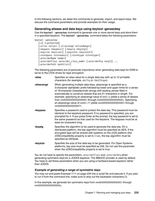 In the following sections, we detail the commands to generate, import, and export keys. We
discuss the command parameters and provide examples for their usage.

Generating aliases and data keys using keytool -genseckey
Use the keytool -genseckey command to generate one or more secret keys and store them
in a specified keystore. The keytool -genseckey command takes the following parameters:
keytool -genseckey
   [-v] [-protected]
   [-alias <alias> | aliasrange <aliasRange>]
   [-keypass <keypass>] [-keyalg <keyalg>]
   [-keysize <keysize>] [-keystore <keystore>]
   [-storepass <storepass>] [-storetype <storetype>]
   [-providerName <name>]
   [-providerClass <provider_class_name> [-providerArg <arg>]] ...
   [-providerPath <pathlist>]

The following parameters are of particular importance when generating data keys for EKM to
serve to the LTO4 drives for tape encryption:
-alias            Specifies an alias value for a single data key with up to 12 printable
                  characters (for example, abcfrg or ibm123tape).
-aliasrange       When generating multiple data keys, aliasrange is specified as a
                  3-character alphabetic prefix followed by lower and upper limits for a series
                  of 16-character (hexadecimal) strings with leading zeroes filled in
                  automatically to construct aliases that are 21 characters in length. For
                  example, specifying an aliasrange value of ekm1-a yields a series of aliases
                  from ekm000000000000000001 through ekm00000000000000000a. Specifying
                  an aliasrange value of ekm01-ff yields ekm000000000000000001 through
                  ekm0000000000000000ff.
-keypass          Specifies a password used to protect the data key. This password must be
                  identical to the keystore password. If no password is specified, you are
                  prompted for it. If you press Enter at the prompt, the key password is set to
                  the same password as that used for the keystore. The keypass must be at
                  least six characters long.
-keyalg           Specifies the algorithm to be used to generate the data key. On a
                  distributed platform, the key algorithm must be specified as AES. If the
                  encrypted tape will be shared with systems on the z/OS platform (the
                  zOSCompatibility property is set to true), the key algorithm must be
                  specified as DESede.
-keysize          Specifies the size of the data key to be generated. For Open Systems
                  platforms, key size must be specified as 256. Do not use this parameter
                  when the zOSCompatibility property is set to true.

You do not have to specify the parameters -providerClass and -providerArg when
generating symmetric keys for a JCEKS keystore. The IBMJCE provider is used by default.
You have to set these parameters when you are using a hardware-based keystore rather
than JCEKS.

Example of generating a range of symmetric keys
You may cut and paste Example 7-11 on page 234 into a script file and execute it. If you plan
to run it from the command line, make sure to strip out the backslash characters ().

In this example, we generate ten symmetric keys from ekm000000000000000001 through
ekm00000000000000000a.

                                              Chapter 7. Planning and managing your keys     233
 
