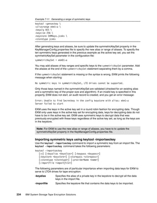 Example 7-11 Generating a range of symmetric keys
              keytool -genseckey 
              -aliasrange ekm1-a 
              -keyalg AES 
              -keysize 256 
              -keystore EKMKeys.jceks 
              -storetype jceks

              After generating keys and aliases, be sure to update the symmetricKeySet property in the
              KeyManagerConfig.properties file to specify the new alias or range of aliases. To specify the
              ten symmetric keys generated in the previous example as the active key set, you set the
              symmetricKeySet parameter in the configuration file:
              symmetricKeySet = ekm01-a

              You may add aliases of key ranges and specific keys to the symmetricKeySet parameter. Add
              the aliases at the end of the symmetricKeySet statement separating them by a comma.

              If the symmetricKeySet statement is missing or the syntax is wrong, EKM prints the following
              message when starting:

              No symmetric keys in symmetricKeySet, LTO drives cannot be supported.

              Only those keys named in the symmetricKeySet are validated (checked for an existing alias
              and a symmetric key of the proper size and algorithm). If an invalid key is specified in this
              property, EKM does not start, an audit record is created, and you get an error message:

              Error: Unable to find Secretkey in the config keystore with alias: ekm1-a
              Server failed to start

              EKM uses the keys in the active key set in a round robin fashion for encrypting data. Though
              EKM only uses keys in the active key set for encrypting data, keys for decrypting data do not
              have to be in the active key set. EKM uses symmetric keys to decrypt data that was
              previously encrypted with these keys regardless of the active key set, as long as the keys are
              in the keystore.

               Note: For EKM to use the new alias or range of aliases, you have to to update the
               symmetricKeySet property in the KeyManagerConfig.properties file.


              Importing symmetric keys using keytool -importseckey
              Use the keytool -importseckey command to import a symmetric key from an import file. The
              keytool -importseckey command takes the following parameters:
              keytool -importseckey
                 [-v] [-keyalias <keyalias>] [-keypass <keypass>]
                 [-keystore <keystore>] [-storepass <storepass>]
                 [-storetype <storetype>] [-providerName <name>]
                 [-importfile <importfile>]

              The following parameters are of particular importance when importing data keys for EKM to
              serve to LTO4 drives for tape encryption:
              -keyalias         Specifies the alias of a private key in the keystore to decrypt all the data
                                keys in the import file.
              -importfile       Specifies the keystore file that contains the data keys to be imported.



234   IBM System Storage Tape Encryption Solutions
 